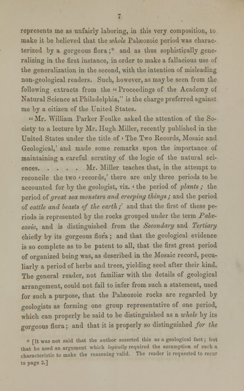 represents me as unfairly laboring, in this very composition, to make it be believed that the whole Palgeozoic period was charac- terized by a gorgeous flora ;* and as thus sophistipally gene- ralizing in the first instance, in order to make a fallacious use of the generalization in the second, with the intention of misleading non-geological readers. Such, however, as maybe seen from the following extracts from the  Proceedings of the Academy of Natural Science at Philadelphia, is the charge preferred against me by a citizen of the United States.  Mr. William Parker Foulke asked the attention of the So- ciety to a lecture by Mr. Hugh Miller, recently published in the United States under the title of ' The Two Records, Mosaic and Geological,' and made some remarks upon the importance of maintaining a careful scrutiny of the logic of the natural sci- ences Mr. Miller teaches that, in the attempt to reconcile the two ' records,' there are only three periods to be accounted for by the geologist, viz. <■ the period of plants ; the period oigreat sea monstsrs and creeping things; and the period of cattle and leasts of the earth ; and that the first of these pe- riods is represented by the rocks grouped under the term Palce- ozoic, and is distinguished from the Secondary and Tertiary chiefly by its gorgeous flora ; and that the geological evidence is so complete as to be patent to all, that the first great period of organized being was, as described in the Mosaic record, pecu- liarly a period of herbs and trees, yielding seed after their kind. The general reader, not familiar with the details of geological arrangement, could not fail to infer from such a statement, used for such a purpose, that the Palaeozoic rocks are regarded by geologists as forming one group representative of one period, which can properly be said to be distinguished as a whole by its gorgeous flora; and that it is properly so distinguished for the * [It was not said that the author asserted this as a geological fact; but that he used an argument which logically required the assumption of such a characteristic to make the reasoning valid. The reader is requested to recur to page 2.]