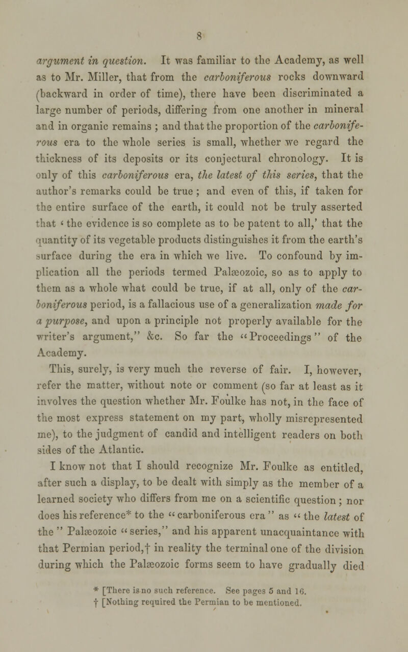 as to Mr. Miller, that from the carboniferous rocks downward (backward in order of time), there have been discriminated a large number of periods, differing from one another in mineral and in organic remains ; and that the proportion of the carbonife- rous era to the whole series is small, whether we regard the thickness of its deposits or its conjectural chronology. It is only of this carboniferous era, the latest of this series, that the author's remarks could be true; and even of this, if taken for the entire surface of the earth, it could not be truly asserted that ' the evidence is so complete as to be patent to all,' that the quantity of its vegetable products distinguishes it from the earth's surface during the era in which we live. To confound by im- plication all the periods termed Palaeozoic, so as to apply to them as a whole what could be true, if at all, only of the car- boniferous period, is a fallacious use of a generalization made for a purpose, and upon a principle not properly available for the writer's argument, &c. So far the Proceedings of the Academy. This, surely, is very much the reverse of fair. I, however, refer the matter, without note or comment (so far at least as it involves the question whether Mr. Foulke has not, in the face of the most express statement on my part, wholly misrepresented me), to the judgment of candid and intelligent readers on both sides of the Atlantic. I know not that I should recognize Mr. Foulke as entitled, after such a display, to be dealt with simply as the member of a learned society who differs from me on a scientific question; nor does his reference* to the  carboniferous era  as  the latest of the  Palaeozoic series, and his apparent unacquaintance with that Permian period,t in reality the terminal one of the division during which the Palaeozoic forms seem to have gradually died * [There is no such reference. See pages 5 and IG. J [Nothing required the Permian to be mentioned.