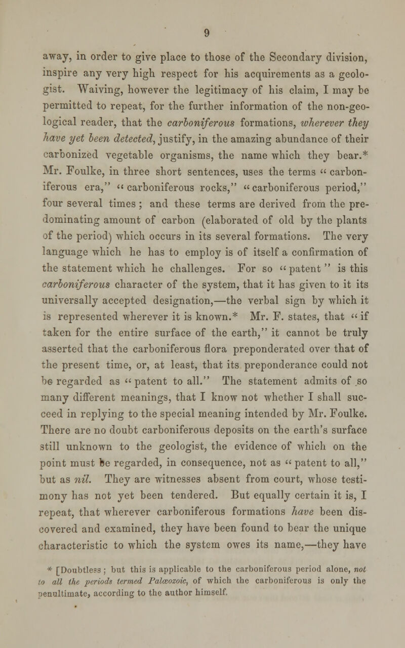 away, in order to give place to those of the Secondary division, inspire any very high respect for his acquirements as a geolo- gist. Waiving, however the legitimacy of his claim, I may be permitted to repeat, for the further information of the non-geo- logical reader, that the carboniferous formations, wherever they have yet been detected^ justify, in the amazing abundance of their carbonized vegetable organisms, the name which they bear.* Mr. Foulke, in three short sentences, uses the terms  carbon- iferous era, carboniferous rocks, carboniferous period, four several times ; and these terms are derived from the pre- dominating amount of carbon (elaborated of old by the plants of the period) which occurs in its several formations. The very language which he has to employ is of itself a confirmation of the statement which he challenges. For so patent is this carboniferous character of the system, that it has given to it its universally accepted designation,—the verbal sign by which it is represented wherever it is known.* Mr. F. states, that  if taken for the entire surface of the earth, it cannot be truly asserted that the carboniferous flora preponderated over that of the present time, or, at least, that its preponderance could not be regarded as patent to all. The statement admits of so many different meanings, that I know not whether I shall suc- ceed in replying to the special meaning intended by Mr. Foulke. There are no doubt carboniferous deposits on the earth's surface still unknown to the geologist, the evidence of which on the point must be regarded, in consequence, not as  patent to all, but as nil. They are witnesses absent from court, whose testi- mony has not yet been tendered. But equally certain it is, I repeat, that wherever carboniferous formations have been dis- covered and examined, they have been found to bear the unique characteristic to which the system owes its name,—they have * [Doubtless ; but this is applicable to the carboniferous period alone, not to all the periods termed Palaeozoic, of which the carboniferous is only the penultimate, according to the author himself.