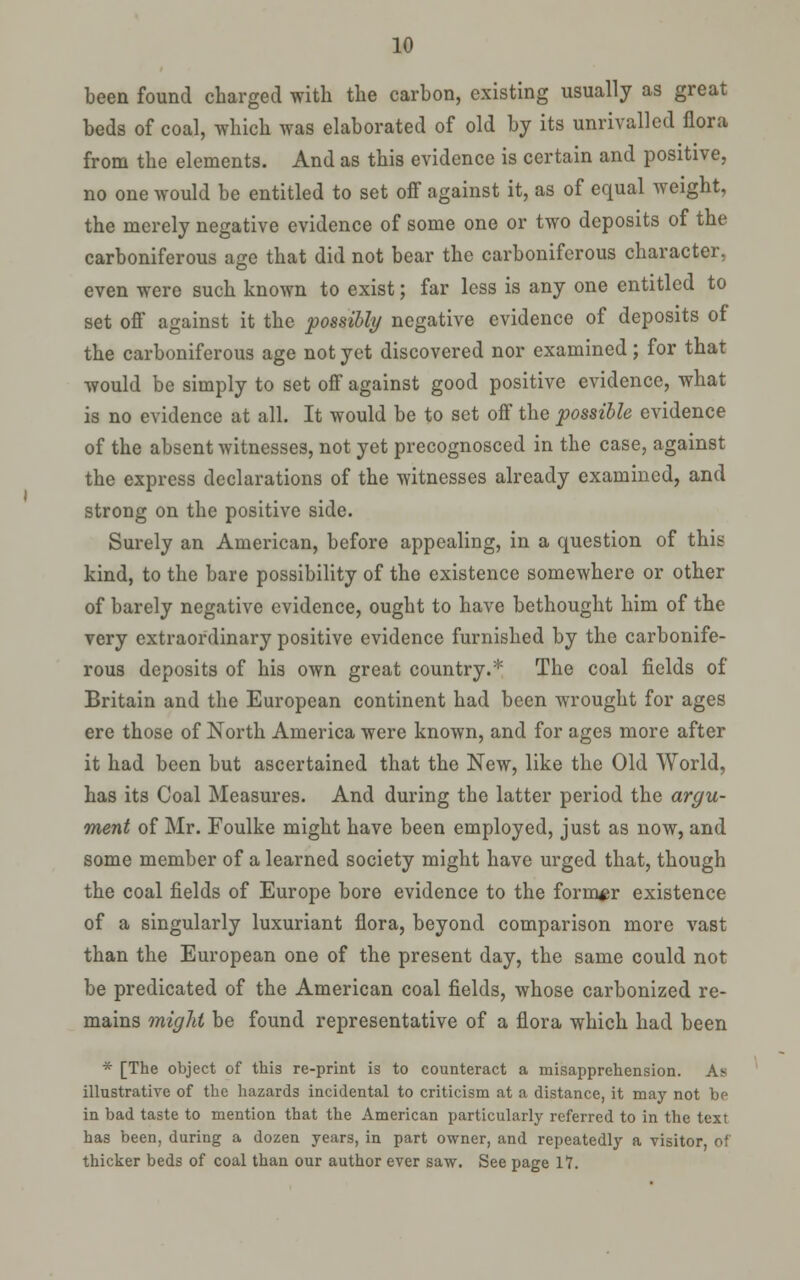 been found charged with the carbon, existing usually as great beds of coal, which was elaborated of old by its unrivalled flora from the elements. And as this evidence is certain and positive, no one would be entitled to set off against it, as of equal weight, the merely negative evidence of some one or two deposits of the carboniferous age that did not bear the carboniferous character, even were such known to exist; far less is any one entitled to set off against it the possibly negative evidence of deposits of the carboniferous age not yet discovered nor examined; for that would be simply to set off against good positive evidence, what is no evidence at all. It would be to set off the possible evidence of the absent witnesses, not yet precognosced in the case, against the express declarations of the witnesses already examined, and strong on the positive side. Surely an American, before appealing, in a question of this kind, to the bare possibility of the existence somewhere or other of barely negative evidence, ought to have bethought him of the very extraordinary positive evidence furnished by the carbonife- rous deposits of his own great country.* The coal fields of Britain and the European continent had been wrought for ages ere those of North America were known, and for ages more after it had been but ascertained that the New, like the Old World, has its Coal Measures. And during the latter period the argu- ment of Mr. Foulke might have been employed, just as now, and some member of a learned society might have urged that, though the coal fields of Europe bore evidence to the former existence of a singularly luxuriant flora, beyond comparison more vast than the European one of the present day, the same could not be predicated of the American coal fields, whose carbonized re- mains miglit be found representative of a flora which had been * [The object of this re-priat is to counteract a misapprehension. As illustrative of the hazards incidental to criticism at a distance, it may not be in bad taste to mention that the American particularly referred to in the text has been, during a dozen years, in part owner, and repeatedly a visitor, of thicker beds of coal than our author ever saw. See page 17.