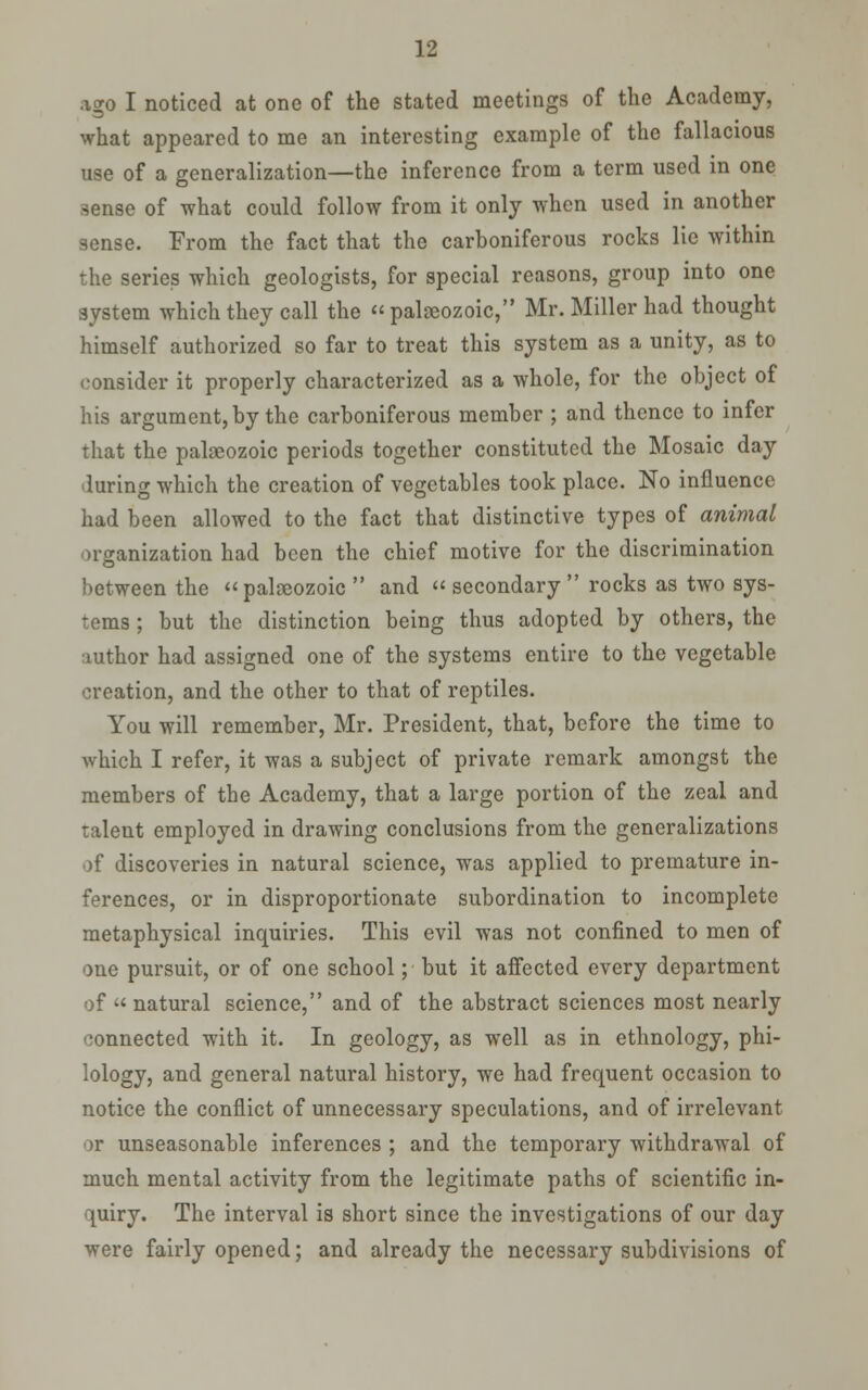 ago I noticed at one of the stated meetings of the Academy, what appeared to me an interesting example of the fallacious use of a generalization—the inference from a term used in one sense of what could follow from it only when used in another sense. From the fact that the carboniferous rocks lie Avithin the series which geologists, for special reasons, group into one system which they call the  palgeozoic, Mr. Miller had thought himself authorized so far to treat this system as a unity, as to consider it properly characterized as a whole, for the object of his argument, by the carboniferous member ; and thence to infer that the palaeozoic periods together constituted the Mosaic day during which the creation of vegetables took place. No influence had been allowed to the fact that distinctive types of animal organization had been the chief motive for the discrimination between the palaeozoic  and  secondary rocks as two sys- tems ; but the distinction being thus adopted by others, the author had assigned one of the systems entire to the vegetable creation, and the other to that of reptiles. You will remember, Mr. President, that, before the time to which I refer, it was a subject of private remark amongst the members of the Academy, that a large portion of the zeal and talent employed in drawing conclusions from the generalizations of discoveries in natural science, was applied to premature in- ferences, or in disproportionate subordination to incomplete metaphysical inquiries. This evil was not confined to men of one pursuit, or of one school; but it affected every department of  natural science, and of the abstract sciences most nearly connected with it. In geology, as well as in ethnology, phi- lology, and general natural history, we had frequent occasion to notice the conflict of unnecessary speculations, and of irrelevant or unseasonable inferences ; and the temporary withdrawal of much mental activity from the legitimate paths of scientific in- quiry. The interval is short since the investigations of our day were fairly opened; and already the necessary subdivisions of