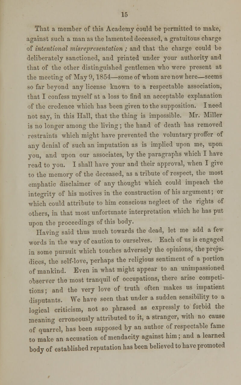 That a member of this Academy could be permitted to make, against such a man as the lamented deceased, a gratuitous charge of intentional misrepresentation ; and that the charge could be deliberately sanctioned, and printed under your authority and that of the other distinguished gentlemen who were present at the meeting of May 9,1854—some of whom are now here—seems so far beyond any license known to a respectable association, that I confess myself at a loss to find an acceptable explanation of the credence which has been given to the supposition. I need not say, in this Hall, that the thing is impossible. Mr. Miller is no longer among the living ; the hand of death has removed restraints which might have prevented the voluntary proffer of any denial of such an imputation as is implied upon me, upon you, and upon our associates, by the paragraphs which I have read to you. I shall have your and their approval, when I give to the memory of the deceased, as a tribute of respect, the most emphatic disclaimer of any thought which could impeach the intetrrity of his motives in the construction of his argument; or which could attribute to him conscious neglect of the rights of others, in that most unfortunate interpretation which he has put upon the proceedings of this body. Having said thus much towards the dead, let me add a few words in the way of caution to ourselves. Each of us is engaged in some pursuit which touches adversely the opinions, the preju- dices, the self-love, perhaps the religious sentiment of a portion of mankind. Even in what might appear to an unimpassioned observer the most tranquil of occupations, there arise competi- tions; and the very love of truth often makes us impatient disputants. We have seen that under a sudden sensibility to a logical criticism, not so phrased as expressly to forbid the meaning erroneously attributed to it, a stranger, with no cause of quarrel, has been supposed by an author of respectable fame to make an accusation of mendacity against him; and a learned body of established reputation has been believed to have promoted
