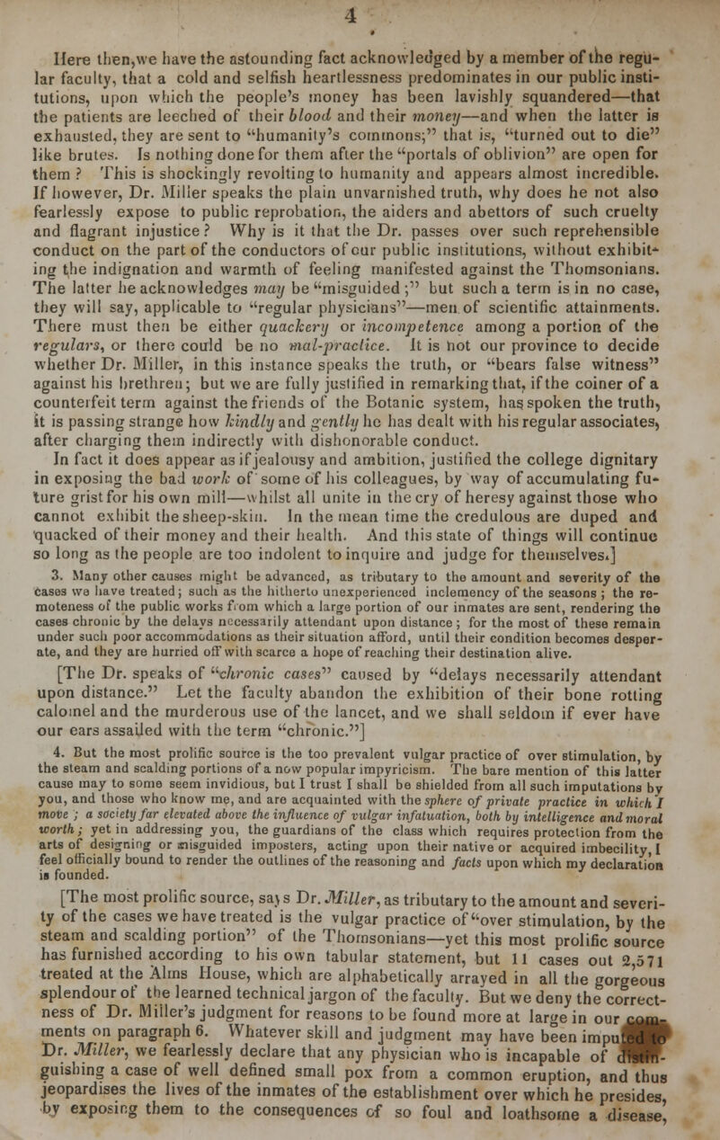 Here then,we have the astounding fact acknowledged by a member of the regu- lar faculty, that a cold and selfish heartlessness predominates in our public insti- tutions, upon which the people's money has been lavishly squandered—that the patients are leeched of their blood and their money—and when the latter is exhausted, they are sent to humanity's commons; that is, turned out to die like brutes. Is nothing done for them after the portals of oblivion are open for them ? This is shockingly revolting to humanity and appears almost incredible. If however, Dr. Miller speaks the plain unvarnished truth, why does he not also fearlessly expose to public reprobation, the aiders and abettors of such cruelty and flagrant injustice ? Why is it that the Dr. passes over such reprehensible conduct on the part of the conductors of cur public institutions, without exhibit-* ing the indignation and warmth of feeling manifested against the Thomsonians. The latter he acknowledges may be misguided ; but such a term is in no case, they will say, applicable to regular physicians—men of scientific attainments. There must then be either quackery or incompetence among a portion of the regulars, or there could be no mal-jrraciice. It is hot our province to decide whether Dr. Miller, in this instance speaks the truth, or bears false witness against his brethren; but we are fully justified in remarking that, if the coiner of a counterfeit term against the friends of the Botanic system, has. spoken the truth, it is passing strange how kindly and gently he has dealt with his regular associates, after charging them indirectly with dishonorable conduct. In fact it does appear as if jealousy and ambition, justified the college dignitary in exposing the bad work of some of his colleagues, by way of accumulating fu- ture grist for his own mill—whilst all unite in the cry of heresy against those who cannot exhibit the sheep-skin. In the mean time the credulous are duped and 'quacked of their money and their health. And this state of things will continue so long as the people are too indolent to inquire and judge for theuiselvesi] 3. Many other causes might he advanced, as tributary to the amount and severity of the Cases we have treated; such as the hitherto unexperienced inclemency of the seasons ; the re- moteness of the public works from which a large portion of our inmates are sent, rendering the cases chronic by the delays necessarily attendant upon distance ; for the most of these remain under such poor accommodations as their situation afford, until their condition becomes desper- ate, and they are hurried off with scarce a hope of reaching their destination alive. [The Dr. speaks of uchronic cases caused by delays necessarily attendant upon distance. Let the faculty abandon the exhibition of their bone rotting calomel and the murderous use of the lancet, and we shall seldom if ever have our ears assailed with the term chronic.] 4. But the most prolific source is the too prevalent vulgar practice of over stimulation, by the steam and scalding portions of a now popular impyricism. The bare mention of this latter cause may to some seem invidious, but I trust I shall be shielded from all such imputations by you, and those who know me, and are acquainted with the sphere of private practice in which I move ; a society far elevated above the influence of vulgar infatuation, both by intelligence and moral worth; yet in addressing you, the guardians of the class which requires protection from the arts of designing or misguided imposters, acting upon their native or acquired imbecility, I feel officially bound to render the outlines of the reasoning and facts upon which my declaration is founded. [The most prolific source, saj s Dr. Miller, as tributary to the amount and severi- ty of the cases we have treated is the vulgar practice of over stimulation, by the steam and scalding portion of the Thomsonians—yet this most prolific source has furnished according to his own tabular statement, but 11 cases out 2,571 treated at the Alms House, which are alphabetically arrayed in all the gorgeous splendour of the learned technical jargon of the faculty. But we deny the correct- ness of Dr. Miller's judgment for reasons to be found more at large in our com- ments on paragraph 6. Whatever skill and judgment may have been impuj| Dr. Miller, we fearlessly declare that any physician who is incapable of dTfetin- guishing a case of well defined small pox from a common eruption, and thus jeopardises the lives of the inmates of the establishment over which he presides by exposing them to the consequences of so foul and loathsome a disease',