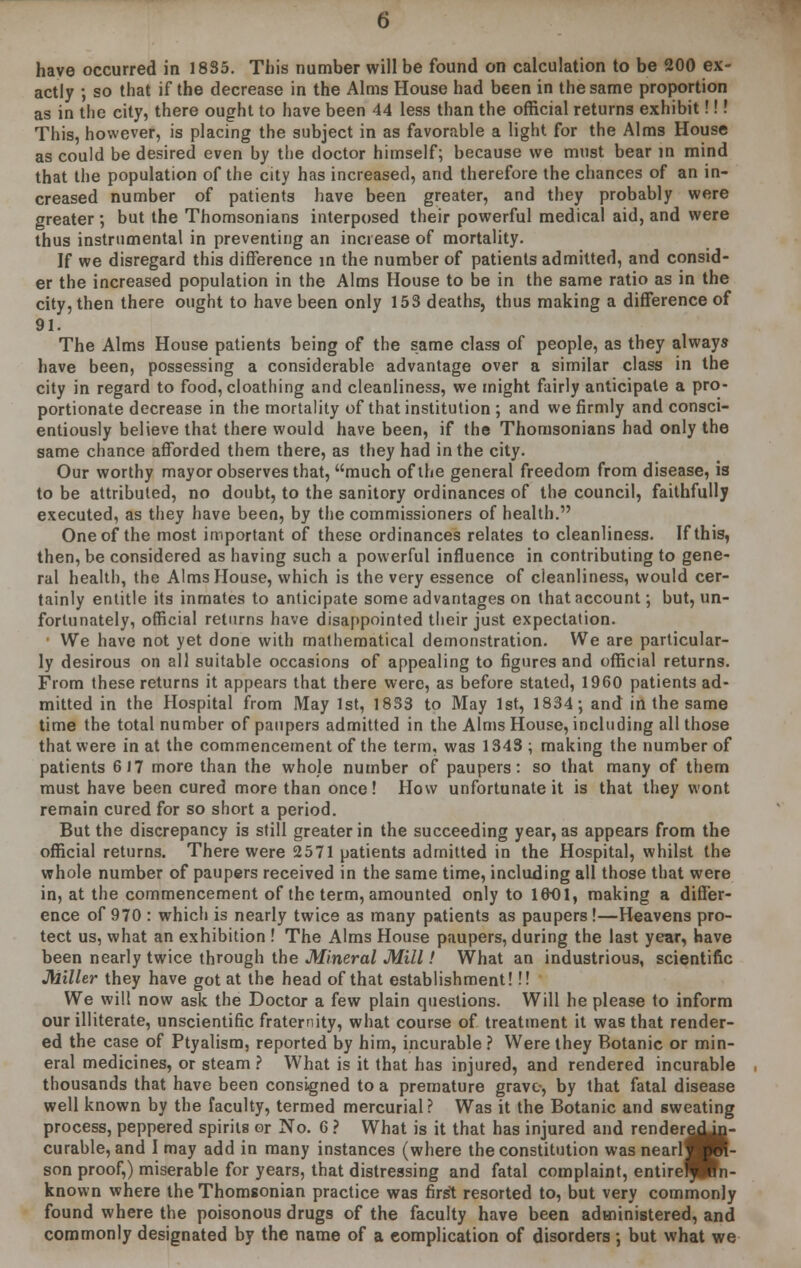 have occurred in 1885. This number will be found on calculation to be 200 ex- actly •, so that if the decrease in the Alms House had been in the same proportion as in the city, there ought to have been 44 less than the official returns exhibit!!! This, however, is placing the subject in as favorable a light for the Alms House as could be desired even by the doctor himself; because we must bear in mind that the population of the city has increased, and therefore the chances of an in- creased number of patients have been greater, and they probably were greater ; but the Thomsonians interposed their powerful medical aid, and were thus instrumental in preventing an increase of mortality. If we disregard this difference in the number of patients admitted, and consid- er the increased population in the Alms House to be in the same ratio as in the city, then there ought to have been only 153 deaths, thus making a difference of 91. The Alms House patients being of the same class of people, as they always have been, possessing a considerable advantage over a similar class in the city in regard to food,cloathing and cleanliness, we might fairly anticipate a pro- portionate decrease in the mortality of that institution ; and we firmly and consci- entiously believe that there would have been, if the Thomsonians had only the same chance afforded them there, as they had in the city. Our worthy mayor observes that, much of the general freedom from disease, is to be attributed, no doubt, to the sanitory ordinances of the council, faithfully executed, as they have been, by the commissioners of health. One of the most important of these ordinances relates to cleanliness. If this, then, be considered as having such a powerful influence in contributing to gene- ral health, the Alms House, which is the very essence of cleanliness, would cer- tainly entitle its inmates to anticipate some advantages on that account; but, un- fortunately, official returns have disappointed their just expectation. We have not yet done with mathematical demonstration. We are particular- ly desirous on all suitable occasions of appealing to figures and official returns. From these returns it appears that there were, as before stated, 1960 patients ad- mitted in the Hospital from May 1st, 1833 to May 1st, 1834; and in the same time the total number of paupers admitted in the Alms House, including all those that were in at the commencement of the term, was 1343 ; making the number of patients 617 more than the whole number of paupers: so that many of them must have been cured more than once! How unfortunate it is that they wont remain cured for so short a period. But the discrepancy is still greater in the succeeding year, as appears from the official returns. There were 2571 patients admitted in the Hospital, whilst the whole number of paupers received in the same time, including all those that were in, at the commencement of the term, amounted only to 1601, making a differ- ence of 970 : which is nearly twice as many patients as paupers!—Heavens pro- tect us, what an exhibition ! The Alms House paupers, during the last year, have been nearly twice through the Mineral Mill! What an industrious, scientific Miller they have got at the head of that establishment!!! We will now ask the Doctor a few plain questions. Will he please to inform our illiterate, unscientific fraternity, what course of treatment it was that render- ed the case of Ptyalism, reported by him, incurable ? Were they Botanic or min- eral medicines, or steam? What is it that has injured, and rendered incurable thousands that have been consigned to a premature grave, by that fatal disease well known by the faculty, termed mercurial? Was it the Botanic and sweating process, peppered spirits or No. 6 ? What is it that has injured and render*  curable, and I may add in many instances (where the constitution was nearlf son proof,) miserable for years, that distressing and fatal complaint, entire^ known where theThomsonian practice was first resorted to, but very commonly found where the poisonous drugs of the faculty have been administered, and commonly designated by the name of a complication of disorders ; but what we reauiig redJn- jfpin-