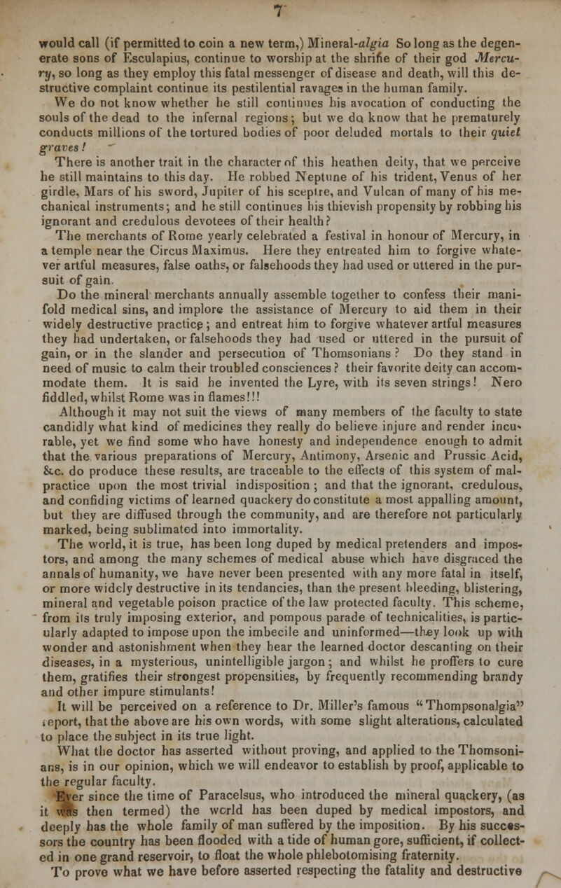 would call (if permitted to coin a new term,) Mineral-a/gia So long as the degen- erate sons of Esculapius, continue to worship at the shrine of their god Mercu- ry, so long as they employ this fatal messenger of disease and death, will this de- structive complaint continue its pestilential ravages in the human family. We do not know whether he still continues his avocation of conducting the souls of the dead to the infernal regions; but we do know that he prematurely conducts millions of the tortured bodies of poor deluded mortals to their quiet graves!  There is another trait in the character of this heathen deity, that we perceive he still maintains to this day. He robbed Neptune of his trident, Venus of her girdle, Mars of his sword, Jupiter of his sceplre, and Vulcan of many of his me- chanical instruments; and he still continues his thievish propensity by robbing his ignorant and credulous devotees of their health? The merchants of Rome yearly celebrated a festival in honour of Mercury, in a temple near the Circus Maximus. Here they entreated him to forgive whate- ver artful measures, false oaths, or falsehoods they had used or uttered in the pur- suit of gain. Do the mineral merchants annually assemble together to confess their mani- fold medical sins, and implore the assistance of Mercury to aid them in their widely destructive practice ; and entreat him to forgive whatever artful measures they had undertaken, or falsehoods they had used or uttered in the pursuit of gain, or in the slander and persecution of Thomsonians ? Do they stand in need of music to calm their troubled consciences ? their favorite deity can accom- modate them. It is said he invented the Lyre, with its seven strings! Nero fiddled, whilst Rome was in flames!!! Although it may not suit the views of many members of the faculty to state candidly what kind of medicines they really do believe injure and render incu* rable, yet we find some who have honesty and independence enough to admit that the various preparations of Mercury, Antimony, Arsenic and Prussic Acid, &c. do produce these results, are traceable to the effects of this system of mal- practice upon the most trivial indisposition ; and that the ignorant, credulous, and confiding victims of learned quackery do constitute a most appalling amount, but they are diffused through the community, and are therefore not particularly marked, being sublimated into immortality. The world, it is true, has been long duped by medical pretenders and impos- tors, and among the many schemes of medical abuse which have disgraced the annals of humanity, we have never been presented with any more fatal in itself, or more widely destructive in its tendancies, than the present bleeding, blistering, mineral and vegetable poison practice of the law protected faculty. This scheme, from its truly imposing exterior, and pompous parade of technicalities, is partic- ularly adapted to impose upon the imbecile and uninformed—thjey look up with wonder and astonishment when they hear the learned doctor descanting on their diseases, in a mysterious, unintelligible jargon; and whilst he proffers to cure them, gratifies their strongest propensities, by frequently recommending brandy and other impure stimulants! It will be perceived on a reference to Dr. Miller's famous Thompsonalgia ieport, that the above are his own words, with some slight alterations, calculated to place the subject in its true light. What the doctor has asserted without proving, and applied to the Thomsoni- ans, is in our opinion, which we will endeavor to establish by proof, applicable to the regular faculty. Ever since the time of Paracelsus, who introduced the mineral quackery, (as it vflb then termed) the world has been duped by medical impostors, and deeply has the whole family of man suffered by the imposition. By his succes- sors the country has been flooded with a tide of human gore, sufficient, if collect- ed in one grand reservoir, to float the whole phlebotomising fraternity. To prove what we have before asserted respecting the fatality and destructive