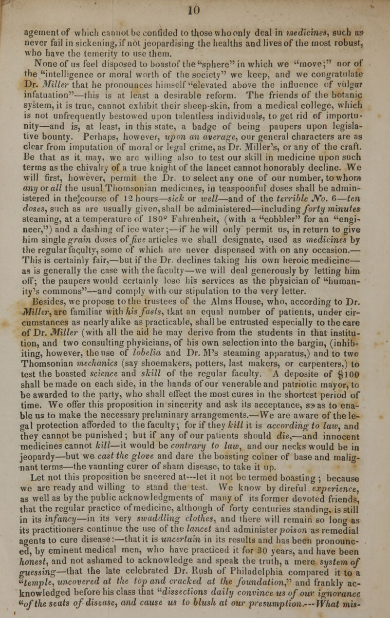 agementof which cannot be confided to those who only deal in Medicines, such as never fail in sickening, if not jeopardising the healths and lives of the most robust, who have the temerity to use them. None of us feel disposed to boastof the sphere in which we move; nor of the intelligence or moral worth of the society we keep, and we congratulate Dr. Miller that he pronounces himself elevated above the influence of vulgar infatuation—this is at least a desirable reform. The friends of the botanic system, it is true, cannot exhibit their sheep-skin, from a medical college, which is not unfrequently bestowed upon talentless individuals, to get rid of importu- nity—and is, at least, in this state, a badge of being paupers upon legisla- tive bounty. Perhaps, however, upon an average, our general characters are as clear from imputation of moral or legal crime, as Dr. Miller's, or any of the craft. Be that as it. may, we are willing also to test our skill in medicine upon such terms as the chivalry of a true knight of the lancet cannot honorably decline. We will first, however, permit the Dr. to select any one of our number, to whom any or all the usual Thomsonian medicines, in teaspoonful doses shall be admin- istered in thejeourse of 12 hours—sick or tvell—and of the terrible No. 6—ten doses, such as are usually given, shall be administered—including forty minutes steaming, at a temperature of 180° Fahrenheit, (with a cobbler for an engi- neer,) and a dashing of ice water;—if he will only permit us, in return to give him single grain doses of five articles we shall designate, used as medicines by the regular faqulty, some of which are never dispensed with on any occasion.— This is certainly fair,—but if the Dr. declines taking his own heroic medicine— as is generally the case with the faculty—we will deal generously by letting him off; the paupers would certainly lose his services as the physician of human- ity's commons—and comply with our stipulation to the very letter. Besides, we propose to the trustees of the Alms House, who, according to Dr. ■Miller, are familiar with his fuels, tkat an equal number of patients, under cir- cumstances as nearly alike as practicable, shall be entrusted especially to the care of Dr. Miller (with all the aid he may derive from the students in that institu- tion, and two consulting physicians, of his own selection into the bargin, (inhib- iting, however, the use of lobelia and Dr. M's steaming apparatus,) and to two Thomsonian mechanics (say shoemakers, potters, last makers, or carpenters,) to test the boasted science and skill of the regular faculty. A deposite of $100 shall be made on each side, in the hands of our venerable and patriotic mayor, to be awarded to the party, who shall effect the most cures in the shortest period of time. We offer this proposition in sincerity and ask its acceptance, S3 as to ena- ble us to make the necessary preliminary arrangements.—We are aware of the le- gal protection afforded to the faculty, for if they hill it is according to law, and they cannot be punished ; but if any of our patients should die,—and innocent medicines cannot hill—it would be contrary to law, and our necks would be in jeopardy—but we cast the glove and dare the boasting coiner of base and malig- nant terms—the vaunting curer of sham disease, to take it up. Let not this proposition be sneered at—let it not be termed boasting ; because we are ready and willing to stand the test. We know by direful experience, as well as by the public acknowledgments of many of its former devoted friends, that the regular practice of medicine, although of forty centuries standing, is still in its infancy—in its very swaddling clothes, and there will remain so long as its practitioners continue the use of the lancet and administer poison as remedial agents to cure disease:—that it is uncertain in its results and has been pronounc- ed, by eminent medical men, who have practiced it for 30 years, and have been honest, and not ashamed to acknowledge and speak the truth, a mere system of guessing—that the late celebrated Dr. Rush of Philadelphia compared it to a utemple, uncovered at the top and crached at the foundation, and frankly ac- knowledged before his class that dissections daily convince us of our ignorance uof the seats of disease, and cause us to blush at our presumption.—What mis-