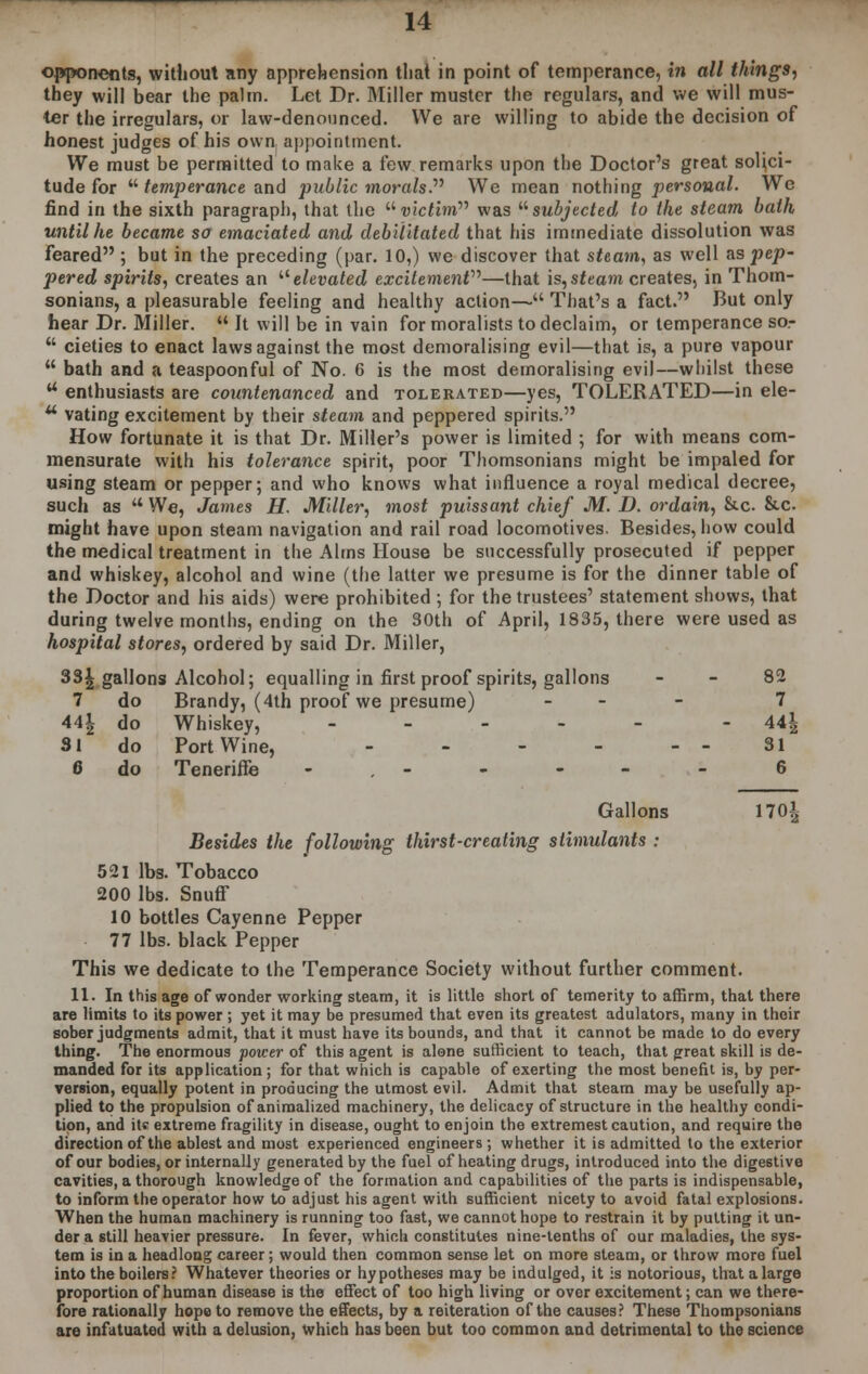 opponents, without any apprehension thai in point of temperance, in all things, they will bear the palm. Let Dr. Miller muster the regulars, and we will mus- ter the irregulars, or law-denounced. We are willing to abide the decision of honest judges of his own appointment. We must be permitted to make a few remarks upon the Doctor's great solici- tude for  temperance and public morals. We mean nothing personal. We find in the sixth paragraph, that the victim was subjected to the steam bath until he became so emaciated and debilitated that his immediate dissolution was feared ; but in the preceding (par. 10,) we discover that steam, as well as pep- pered spirits, creates an  elevated excitemenV—that is, steam creates, in Thom- sonians, a pleasurable feeling and healthy action— That's a fact. But only hear Dr. Miller.  It will be in vain for moralists to declaim, or temperance so-  cieties to enact laws against the most demoralising evil—that is, a pure vapour  bath and a teaspoonful of No. G is the most demoralising evil—whilst these u enthusiasts are countenanced and tolerated—yes, TOLERATED—in ele- u vating excitement by their steam and peppered spirits. How fortunate it is that Dr. Miller's power is limited ; for with means com- mensurate with his tolerance spirit, poor Thomsonians might be impaled for using steam or pepper; and who knows what influence a royal medical decree, such as  We, James H. Miller, most puissant chief M. D. ordain, &c &c. might have upon steam navigation and rail road locomotives. Besides, how could the medical treatment in the Alms House be successfully prosecuted if pepper and whiskey, alcohol and wine (the latter we presume is for the dinner table of the Doctor and his aids) were prohibited ; for the trustees' statement shows, that during twelve months, ending on the 30th of April, 1835, there were used as hospital stores, ordered by said Dr. Miller, 33£ gallons Alcohol; equalling in first proof spirits, gallons - - 82 7 do Brandy, (4th proof we presume) - 7 441 jo Whiskey, .... - - 44| SI do Port Wine, - - - - - - 31 6 do Tenerifte - - - - 6 Gallons 170| Besides the following thirst-creating stimulants : 521 lbs. Tobacco 200 lbs. SnufF 10 bottles Cayenne Pepper 77 lbs. black Pepper This we dedicate to the Temperance Society without further comment. 11. In this age of wonder working steam, it is little short of temerity to affirm, that there are limits to its power ; yet it may be presumed that even its greatest adulators, many in their sober judgments admit, that it must have its bounds, and that it cannot be made to do every thing. The enormous power of this agent is alone sufficient to teach, that great skill is de- manded for its application ; for that which is capable of exerting the most benefit is, by per- version, equally potent in producing the utmost evil. Admit that steam may be usefully ap- plied to the propulsion of animalized machinery, the delicacy of structure in the healthy condi- tion, and its extreme fragility in disease, ought to enjoin the extremest caution, and require the direction of the ablest and most experienced engineers ; whether it is admitted to the exterior of our bodies, or internally generated by the fuel of heating drugs, introduced into the digestive cavities, a thorough knowledge of the formation and capabilities of the parts is indispensable, to inform the operator how to adjust his agent with sufficient nicety to avoid fatal explosions. When the human machinery is running too fast, we cannot hope to restrain it by putting it un- der a still heavier pressure. In fever, which constitutes nine-tenths of our maladies, the sys- tem is in a headlong career; would then common sense let on more steam, or throw more fuel into the boilers? Whatever theories or hypotheses may be indulged, it is notorious, that a large proportion of human disease is the effect of too high living or over excitement; can we there- fore rationally hope to remove the effects, by a reiteration of the causes? These Thompsonians are infatuated with a delusion, which has been but too common and detrimental to the science