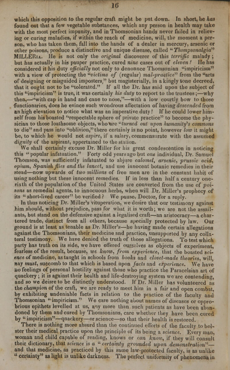 which this opposition to the regular craft might be put down. In short, he has found out that a few vegetable substances, which any person in health may take with the most perfect impunity, and in Thomsonian hands never failed in reliev- ing or curing maladies, if within the reach of medicine, will, the moment a per- son, who has taken them, fall into the hands of a dealer in mercury, arsenic or other poisons, produce a distinctive and unique disease, called  Thompsonalgia MILLERia. He is not only the original discoverer of this terriffic malady ; but has actually in his pauper practice, cured nine cases out of eleven! He has considered it his duty officially not only to denonnce Thomsonian impiricism with a view of protecting the victims of (regular) mal-practice from the arts of designing or misguided imposters, but magisterially, in a kingly tone decreed, that it ought not to be tolerated. If all the Dr. has said upon the subject of this impiricism is true, it was certainly his duty to report to the trustees;—why then,—with cap in hand and cane to nose,—with a low courtly bow to those functionaries, does he evince such wondrous affectation of having descended from an high elevation to notice what was an imperative duty ! If he could lower him- self from his boasted respectable sphere of private practice to become the phy- sician to those loathsome objects, who'are turned out upon humanity's commons to die and pass into oblivion, there certainly is no point, however low it might be, to which he would not aspire, if a salary, commensurate with the assumed dignity of the aspirant, appertained to the station. We shall certainly excuse Dr. Miller for his great condescention in noticing this popular infatuation. Forty odd years ago but one individual, Dr. Samuel Thomson, was sufficiently infatuated to abjure calomel, arsenic, prussic acid, opium, Spanish files and the lancet, and use innocent botanic remedies in their stead—now upwards of two millions of free men are in the constant habit of using nothing but these innocent remedies. If in less than half a century one- eixth of the population of the United States are converted from the use of poi- sons as remedial agents, to innocuous herbs, when will Dr. Miller's prophecy of its  short-lived career be verified ? We pause, Doctor, for a reply. In thus noticing Dr. Miller's vituperation, we desire that our testimony against him should, without prejudice, pass for what it is worth; we are not the assail- ants, but stand on the defensive against a legalised craft—an aristocracy—a char- tered trade, distinct from all others, because specially protected by law. Our ground is at least as tenable as Dr. Miller's—he having made certain allegations against the Thomsonians, their medicine and practice, unsupported by any colla- teral testimony. We have denied the truth of those allegations. To test which party has truth on its side, we have offered ourselves as objects of experiment, fearless of the result, because, we know, from experience, that the boasted sci- ence of medicine, as taught in schools from books and closet-made theories, will, nay must, succomb to that which is based upon facts and experience. We have no feelings of personal hostility against those who practice the Paracelsian art of quackery ; it is against their health and life-destroying system we arc contending, and so we deisre to be distinctly understood. If Dr. Miller has volunteered as the champion of the craft, we are ready to meet him in a fair and open combat, by exhibiting undeniable facts in relation to the practice of the faculty and Thomsonian  impiricism. We care nothing about names of diseases or oppro- brious epithets levelled at us, any more than such patients as have been aban- doned by them and cured by Thomsonians, care whether they have been cured by impiricism—qnackery—or science—so that their health is restored. There is nothing more absurd than the continued efforts of the faculty to bol- ster their medical practice upon the principle of its being a science. Every man, woman and child capable of reading, knows or can know, if they will consult their dictionary, that science is a  certainty grounded upon demonstration— and that medicine, as practiced by this same law-protected faculty, is as unlike  certainty aa light is unlike darkness. The perfect uniformity of phenomena in