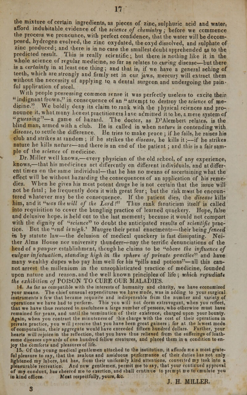 the mixture of certain ingredients, as pieces of zinc, sulphuric acid and water, afford indubitable evidence of the science of chemistry; before we commence the process we pronounce, with perfect confidence, that the water will be decom- posed, hydrogen evolved, the zinc oxydated, theoxyd dissolved, and sulphate of zinc produced; and ihere is in no case the smallest doubt apprehended as to the predicted result. This is really scientific; but there is nothing like it in the whole science of regular medicine, so far as relates to curing disease—but there is a certainty in at least one thing; and that is, if we have a general aching of teeth, which are strongly and firmly set in our jaws, mercury will extract them without the necessity of applying to a dental surgeon and undergoing the pain- ful application of steel. With people possessing common sense it was perfectly useless to excite their indignant frown, in consequence of an attempt to destroy the science of me- dicine. We boldly deny its claim to rank with the physical sciences and pro- nounce it, what many honest practitioners 1 ave admitted it to be, a mere system of guessing—a. game of hazard. The doctor, as D'Alembert relates, is the blind man, armed with a club. He is called in when nature is contending with disease, to settle the difference. He tries to make peace ; if he fails, he raises his club and strikes at random ; if he strikes the disease, he kills it;—if he strikes nature he kills nature—and there is an end of the patient; and this is a fair sam- ple of the science of medicine. Dr. Miller well knows,—every physician of the old school, of any experience, knows,—that his medicines act differently on different individuals, and at differ- ent times on the same individual—that he has no means of ascertaining what the effect will be without hazarding the consequences of an application of his remer dies. When he gives his most potent drugs he is not certain that the issue will not be fatal; he frequently does it with great fear; but the risk must be encoun- tered whatever may be the consequence. If the patient dies, the disease kills him, and it was the will of the Lord! Thus rank fanaticism itself is called into requisition to cover the bungling practice of learned quackery. Hope, false and delusive hope, is held out to the last moment; because it would not comport with the dignity of '■'science to doubt the anticipated results of scientific prac- tice. But the end is nigh? Maugre their penal enactments—their being/cnced in by statute law—the delusion of medical quackery is fast dissipating. Nei- ther Alms House nor university thunders—nay the terrific denunciations of the head of a pawner establishment, though he claims to be above the influence of vulgar infatuation, standing high in the sphere of private practice and have many wealthy dupes who pay him well for his pills and potions—all this can- not arrest the millenium in the unsophisticated practice of medicine, founded upon nature and reason, and the well known principles of life ; which repudiate the exhibition oj POISON TO CURE OUR MALADIES. 14. As far as compatible with the interests of humanity and charity, we have economized your means. The chief unusual expenditures we have made, was in adding to your surgical instruments a few that became requisite and indispensable frcm the number and variety of operations we have had to perform. This ycu will not deem extravagant, when you reflect, that we have thus restored to usefulness a large number of persons, who otherwise must have remained for years, and until ihe termination cf their existence, charged upon your bounty. Again, when you contrast the minuteness of this charge with the cost of their operations in private practice, you will rerceive that you have been great gainers ; for at the lewest mode of computation, their aggregate would have exceeded fifteen hundred dollars. Farther, your hearts will rejoice in the reflection, that you have thus relieved frcm the sufferings of loath- some diseases upwards of one hundred fellow creatures, and placed them in & condition to en- joy the comforts and pleasures of life. 15. Of the young medical gentlemen attached to the institution, it affords me a most grate- ful pleasure to say, that the zealous and assiduous performance of their duties has not only lightened my labors, but has, from their uniformly kind attentions, conveited my task into a pleasurable recreation. And now gentlemen, permit me to say, that your continued approval of my conduct, has cheered me to exertion, and shall ccntinue to prcmpt me to emulate you in kind offices. Most respectfully, yours, &c J. H. MILLER. 3