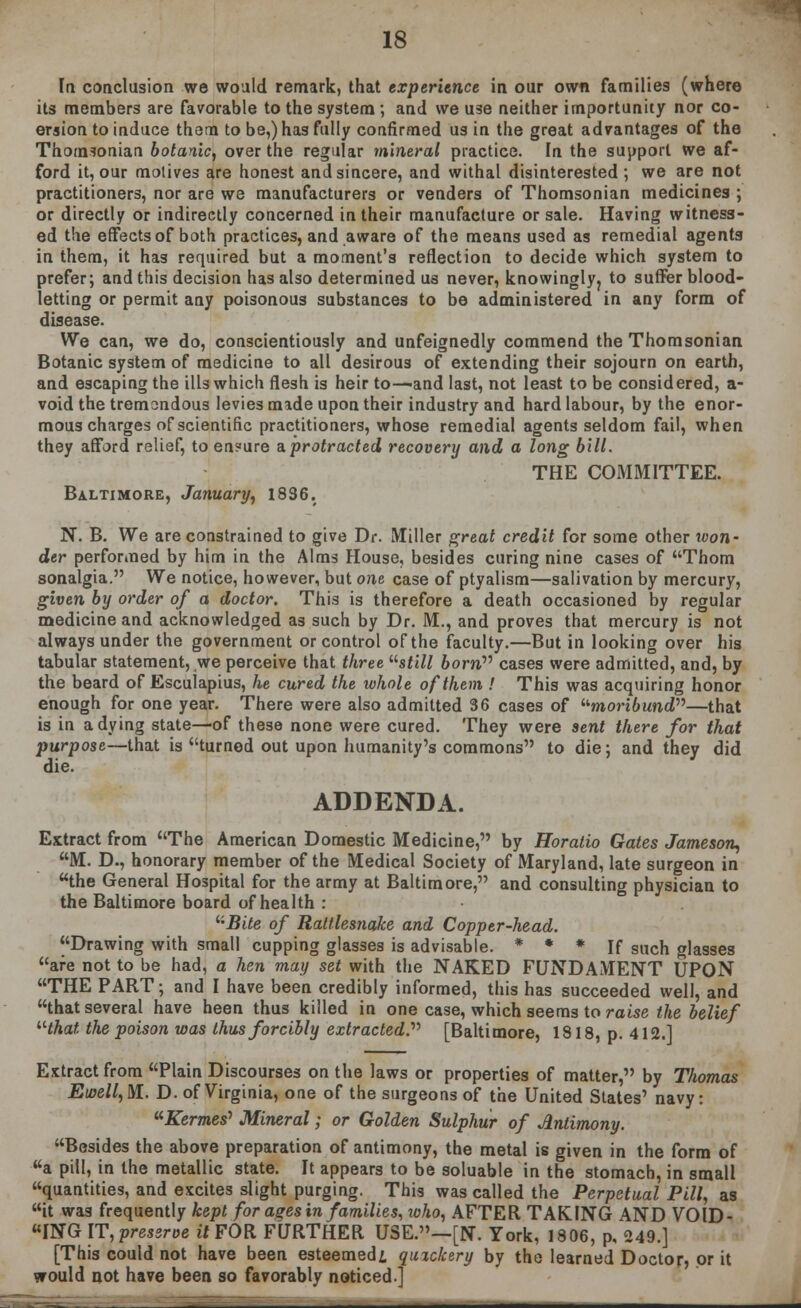 la conclusion we would remark, that experience in our own families (where its members are favorable to the system; and we use neither importunity nor co- ersion to induce them to be,) has fully confirmed us in the great advantages of the Thomsonian botanic, over the regular mineral practice. In the support we af- ford it, our motives are honest and sincere, and withal disinterested ; we are not practitioners, nor are we manufacturers or venders of Thomsonian medicines ; or directly or indirectly concerned in their manufacture or sale. Having witness- ed the effects of both practices, and aware of the means used as remedial agents in them, it has required but a moment's reflection to decide which system to prefer; and this decision has also determined us never, knowinglyj to suffer blood- letting or permit any poisonous substances to be administered in any form of disease. We can, we do, conscientiously and unfeignedly commend the Thomsonian Botanic system of medicine to all desirous of extending their sojourn on earth, and escaping the ills which flesh is heir to—and last, not least to be considered, a- void the tremondous levies made upon their industry and hard labour, by the enor- mous charges of scientific practitioners, whose remedial agents seldom fail, when they afford relief, to en?ure a. protracted recovery and a long bill. THE COMMITTEE. Baltimore, January, 1836. N. B. We are constrained to give Dr. Miller great credit for some other won- der performed by him in the Alms House, besides curing nine cases of Thorn sonalgia. We notice, however, but one case of ptyalism—salivation by mercury, given by order of a doctor. This is therefore a death occasioned by regular medicine and acknowledged as such by Dr. M., and proves that mercury is not always under the government or control of the faculty.—But in looking over his tabular statement, we perceive that three '■'■still born cases were admitted, and, by the beard of Esculapius, he cured the whole of them ! This was acquiring honor enough for one year. There were also admitted 36 cases of moribund—that is in a dying state—of these none were cured. They were sent there for that purpose—that is turned out upon humanity's commons to die; and they did die. ADDENDA. Extract from The American Domestic Medicine, by Horatio Gates Jameson, M. D., honorary member of the Medical Society of Maryland, late surgeon in the General Hospital for the army at Baltimore, and consulting physician to the Baltimore board of health : '■'•Bite of Rattlesnake and Copper-head. Drawing with small cupping glasses is advisable. * * * If such glasses are not to be had, a hen may set with the NAKED FUNDAMENT UPON THE PART; and I have been credibly informed, this has succeeded well, and that several have heen thus killed in one case, which seems to raise the belief that the poison was thus forcibly extracted. [Baltimore, 1818, p. 412.1 Extract from Plain Discourses on the laws or properties of matter, by Thomas Eioell,M.. D. of Virginia, one of the surgeons of the United States' navy: .Kernes' Mineral; or Golden Sulphur of Antimony. Besides the above preparation of antimony, the metal is given in the form of a pill, in the metallic state. It appears to be soluable in the stomach, in small quantities, and excites slight purging. This was called the Perpetual Pill, as it was frequently kept for ages in families, roho, AFTER TAKING AND VOID- ING IT, preserve it FOR FURTHER USE.—[N. York, 1806, p, 249.] [This could not have been esteemed! quzckery by the learned Doctor, or it would not have been so favorably noticed]