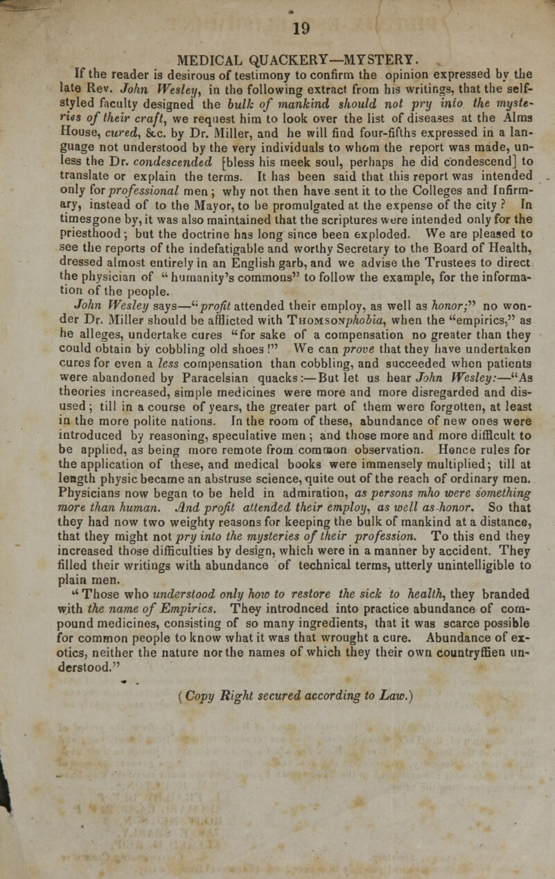 MEDICAL QUACKERY—MYSTERY. If the reader is desirous of testimony to confirm the opinion expressed by the late Rev. John Wesley, in the following extract from his writings, that the self- styled faculty designed the bull: of mankind should not pry into the myste- ries of their craft, we request him to look over the list of diseases at the Alms House, cured, &c. by Dr. Miller, and he will find four-fifths expressed in a lan- guage not understood by the very individuals to whom the report was made, un- less the Dr. condescended [bless his meek soul, perhaps he did condescend] to translate or explain the terms. It has been said that this report was intended only for prof essional men ; why not then have sent it to the Colleges and Infirm- ary, instead of to the Mayor, to be promulgated at the expense of the city ? In timesgone by, it was also maintained that the scriptures were intended only for the priesthood*, but the doctrine has long since been exploded. We are pleased to see the reports of the indefatigable and worthy Secretary to the Board of Health, dressed almost entirely in an English garb, and we advise the Trustees to direct the physician of  humanity's commons to follow the example, for the informa- tion of the people. John Wesley says—profit attended their employ, as well as Aonor; no won- der Dr. Miller should be afflicted with THowsoNphobia, when the empirics, as he alleges, undertake cures for sake of a compensation no greater than they could obtain by cobbling old shoes ! We can prove that they have undertaken cures for even a less compensation than cobbling, and succeeded when patients were abandoned by Paracelsian quacks:—But let us hear John Wesley:—As theories increased, simple medicines were more and more disregarded and dis- used ; till in a course of years, the greater part of them were forgotten, at least in the more polite nations. In the room of these, abundance of new ones were introduced by reasoning, speculative men ; and those more and more difficult to be applied, as being more remote from common observation. Hence rules for the application of these, and medical books were immensely multiplied; till at length physic became an abstruse science, quite out of the reach of ordinary men. Physicians now began to be held in admiration, as persons mho viere something more than human. And profit attended their employ, as well as honor. So that they had now two weighty reasons for keeping the bulk of mankind at a distance, that they might not pry into the mysteries of their profession. To this end they increased those difficulties by design, which were in a manner by accident. They filled their writings with abundance of technical terms, utterly unintelligible to plain men.  Those who understood only how to restore the sick to health, they branded with the name of Empirics. They introdnced into practice abundance of com- pound medicines, consisting of so many ingredients, that it was scarce possible for common people to know what it was that wrought a cure. Abundance of ex- otics, neither the nature nor the names of which they their own countryffien un- derstood. (Copy Right secured according to Law.) \