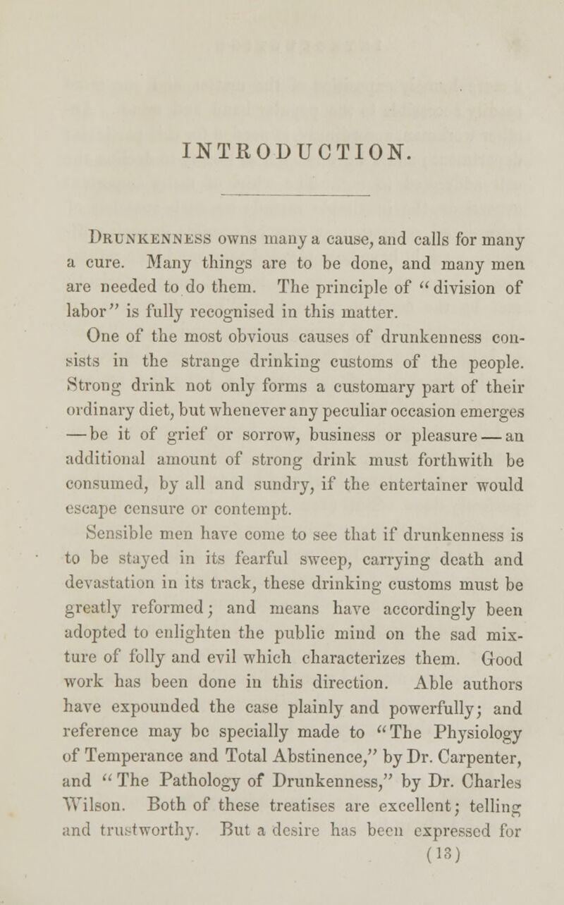 INTRODUCTION. Drunkenness owns many a cause, and calls for many a cure. Many things are to be done, and many men are needed to do them. The principle of division of labor is fully recognised in this matter. One of the most obvious causes of drunkenness con- sists in the strange drinking customs of the people. Strong drink not only forms a customary part of their ordinary diet, but whenever any peculiar occasion emerges — be it of grief or sorrow, business or pleasure — an additional amount of strong drink must forthwith be consumed, by all and sundry, if the entertainer would escape censure or contempt. Sensible men have come to see that if drunkenness is to be stayed in its fearful sweep, carrying death and devastation in its track, these drinking customs must be greatly reformed; and means have accordingly been adopted to enlighten the public mind on the sad mix- ture of folly and evil which characterizes them. Good work has been done in this direction. Able authors have expounded the case plainly and powerfully; and reference may be specially made to The Physiology of Temperance and Total Abstinence, by Dr. Carpenter, and  The Pathology of Drunkenness, by Dr. Charles Wilson. Both of these treatises are excellent; telling and trustworthy. But a desire has been expressed for