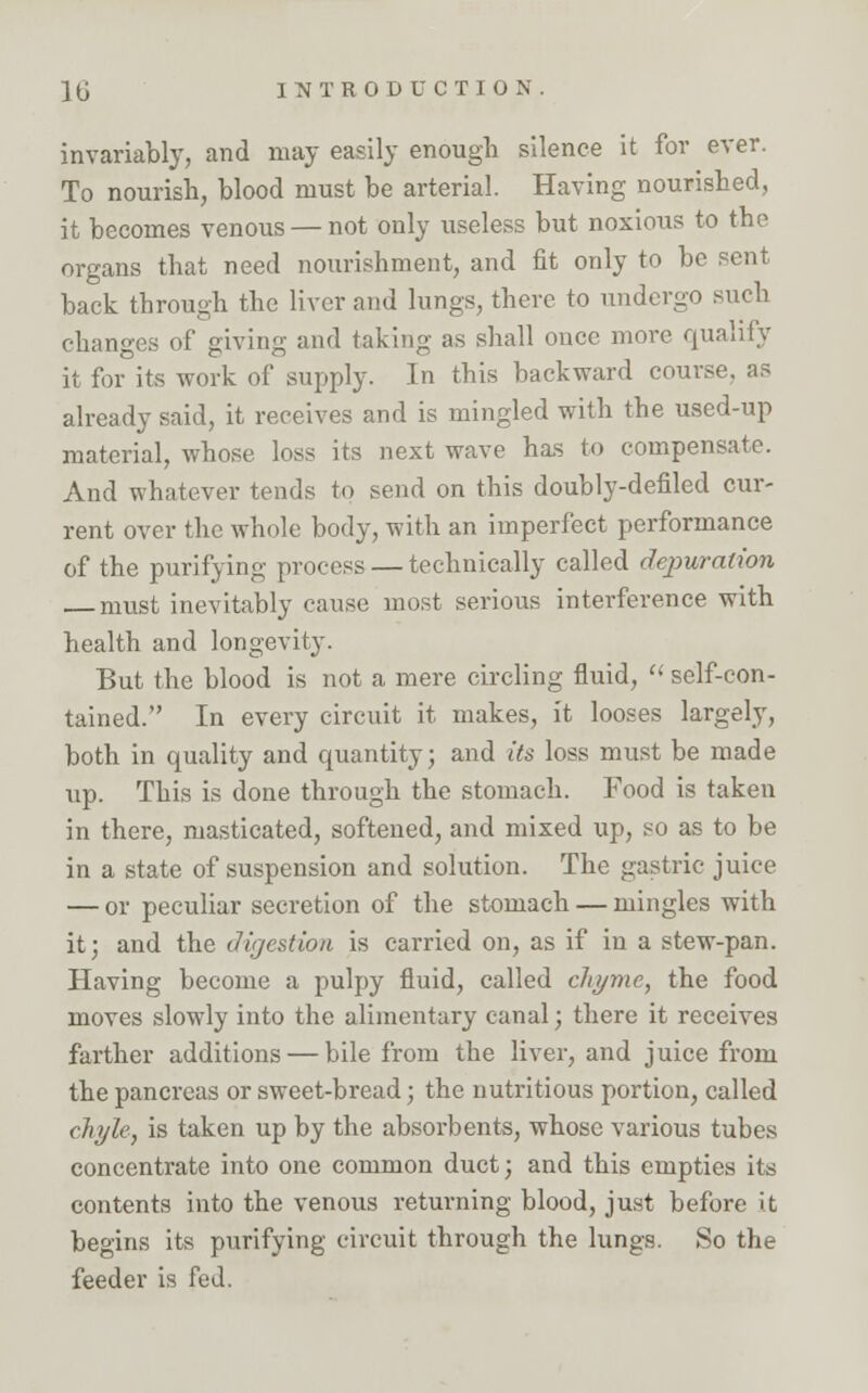 invariably, and may easily enough silence it for ever. To nourish, blood must be arterial. Having nourished, it becomes venous — not only useless but noxious to the organs that need nourishment, and fit only to be sent back through the liver and lungs, there to undergo such changes of giving and taking as shall once more qualify it for its work of supply. In this backward course, as already said, it receives and is mingled with the used-up material, whose loss its next wave has to compensate. And whatever tends to send on this doubly-defiled cur- rent over the whole body, with an imperfect performance of the purifying process — technically called depuration must inevitably cause most serious interference with health and longevity. But the blood is not a mere circling fluid, <( self-con- tained. In every circuit it makes, it looses largely, both in quality and quantity; and its loss must be made up. This is done through the stomach. Food is taken in there, masticated, softened, and mixed up, so as to be in a state of suspension and solution. The gastric juice — or peculiar secretion of the stomach — mingles with it; and the digestion is carried on, as if in a stew-pan. Having become a pulpy fluid, called chyme, the food moves slowly into the alimentary canal; there it receives farther additions — bile from the liver, and juice from the pancreas or sweet-bread; the nutritious portion, called chyle, is taken up by the absorbents, whose various tubes concentrate into one common duct; and this empties its contents into the venous returning blood, just before it begins its purifying circuit through the lungs. So the feeder is fed.