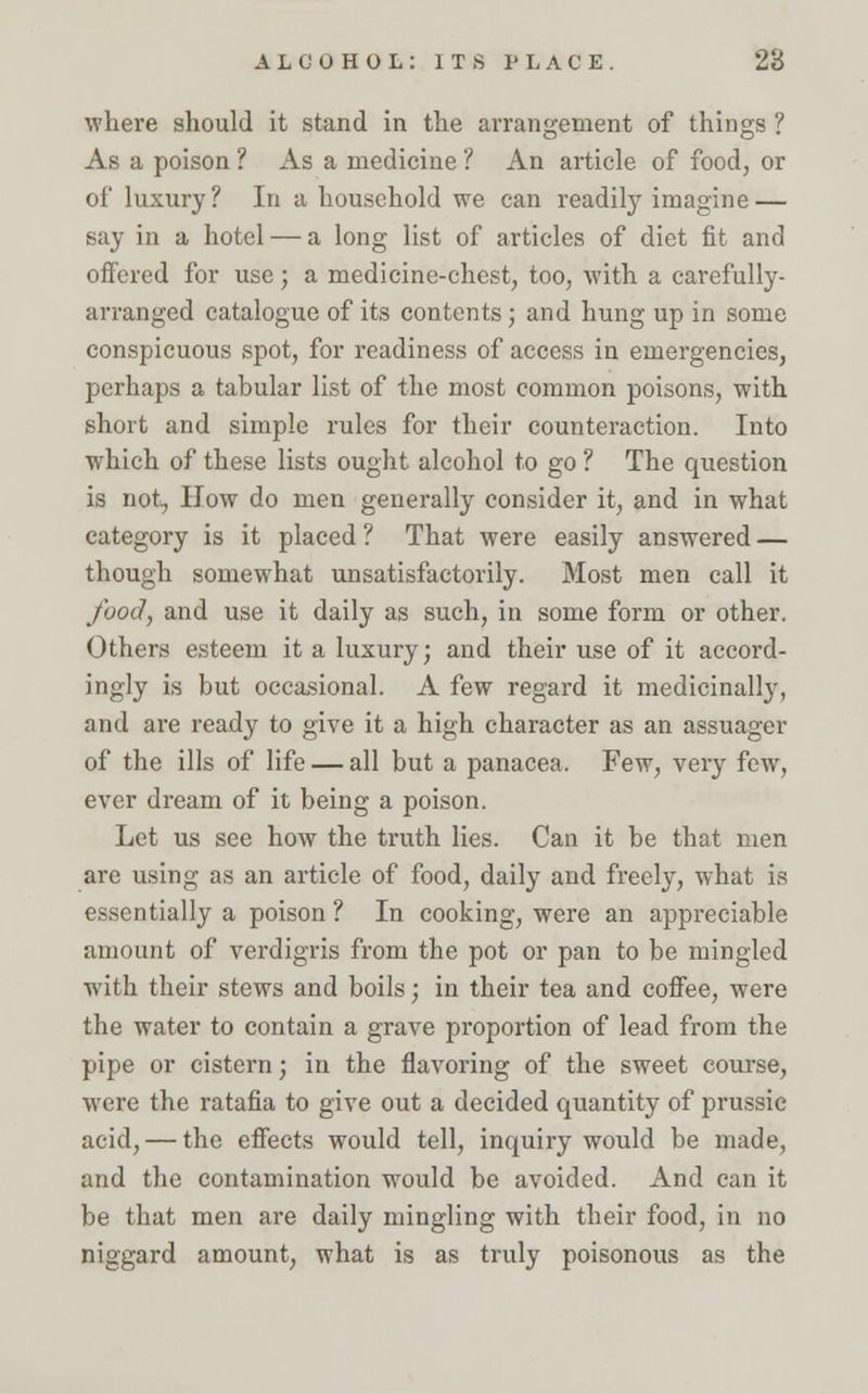 where should it stand in the arrangement of things ? As a poison ? As a medicine ? An article of food, or of luxury? In a household we can readily imagine — say in a hotel — a long list of articles of diet fit and offered for use; a medicine-chest, too, with a carefully- arranged catalogue of its contents; and hung up in some conspicuous spot, for readiness of access in emergencies, perhaps a tabular list of the most common poisons, with short and simple rules for their counteraction. Into wdiich of these lists ought alcohol to go ? The question is not, How do men generally consider it, and in what category is it placed ? That were easily answered — though somewhat unsatisfactorily. Most men call it food, and use it daily as such, in some form or other. Others esteem it a luxury; and their use of it accord- ingly is but occasional. A few regard it medicinally, and are ready to give it a high character as an assuager of the ills of life — all but a panacea. Few, very few, ever dream of it being a poison. Let us see how the truth lies. Can it be that men are using as an article of food, daily and freely, what is essentially a poison ? In cooking, were an appreciable amount of verdigris from the pot or pan to be mingled with their stews and boils; in their tea and coffee, were the water to contain a grave proportion of lead from the pipe or cistern; in the flavoring of the sweet course, were the ratafia to give out a decided quantity of prussie acid, — the effects would tell, inquiry would be made, and the contamination would be avoided. And can it be that men are daily mingling with their food, in no niggard amount, what is as truly poisonous as the