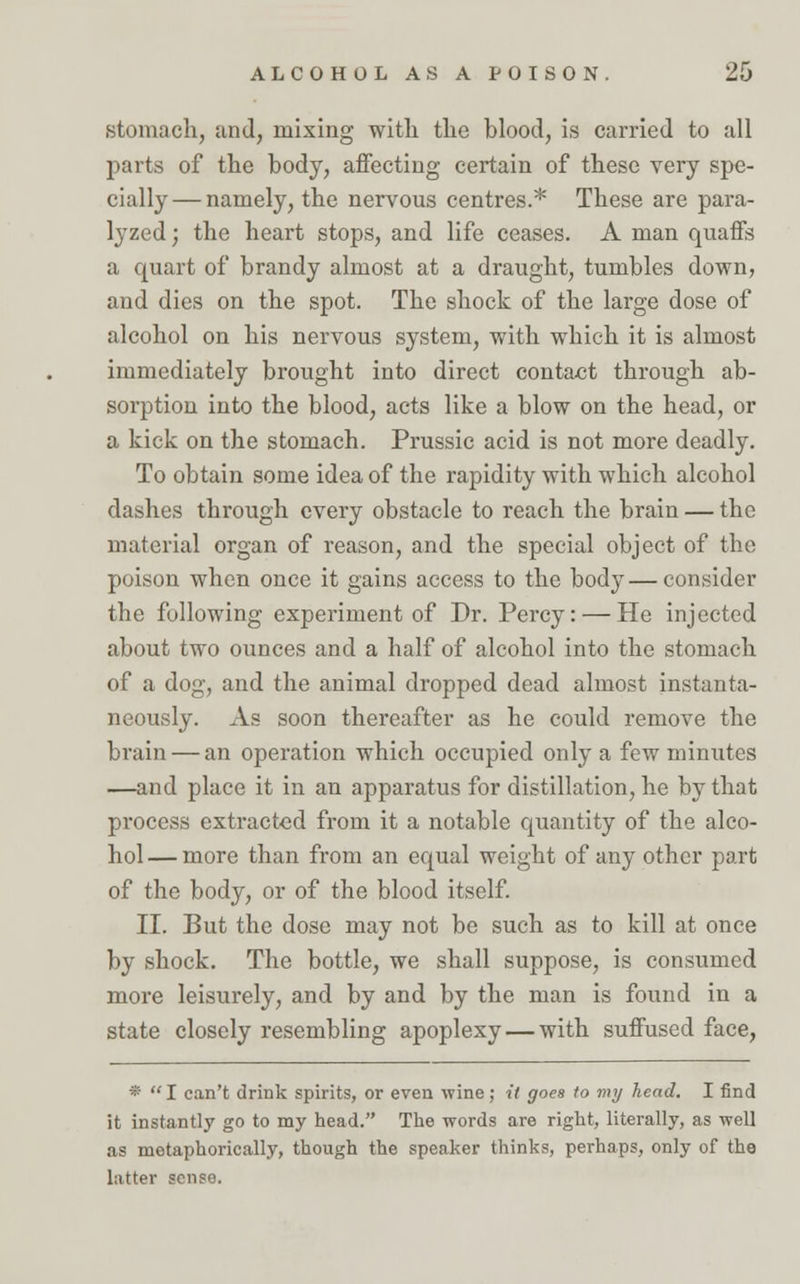 stomach, and, mixing with the blood, is carried to all parts of the body, affecting certain of these very spe- cially— namely, the nervous centres.* These are para- lyzed; the heart stops, and life ceases. A man quaffs a quart of brandy almost at a draught, tumbles down, and dies on the spot. The shock of the large dose of alcohol on his nervous system, with which it is almost immediately brought into direct contact through ab- sorption into the blood, acts like a blow on the head, or a kick on the stomach. Prussic acid is not more deadly. To obtain some idea of the rapidity with which alcohol dashes through every obstacle to reach the brain — the material organ of reason, and the special object of the poison when once it gains access to the body — consider the following experiment of Dr. Percy: — He injected about two ounces and a half of alcohol into the stomach of a dog, and the animal dropped dead almost instanta- neously. As soon thereafter as he could remove the brain — an operation which occupied only a few minutes —and place it in an apparatus for distillation, he by that process extracted from it a notable quantity of the alco- hol— more than from an equal weight of any other part of the body, or of the blood itself. II. But the dose may not be such as to kill at once by shock. The bottle, we shall suppose, is consumed more leisurely, and by and by the man is found in a state closely resembling apoplexy — with suffused face, *  I can't drink spirits, or even wine; it goes to my head. I find it instantly go to my head. The words are right, literally, as well as metaphorically, though the speaker thinks, perhaps, only of the latter sense.