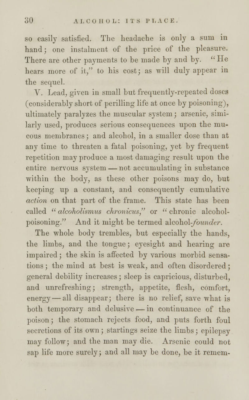 so easily satisfied. The headache is only a sum in hand; one instalment of the price of the pleasure. There are other payments to be made by and by.  He hears more of it, to his cost; as will duly appear in the sequel. V. Lead, given in small but frequently-repeated doses (considerably short of perilling life at once by poisoning), ultimately paralyzes the muscular system; arsenic, simi- larly used, produces serious consequences upon the mu- cous membranes; and alcohol, in a smaller dose than at any time to threaten a fatal poisoning, yet by frequent repetition may produce a most damaging result upon the entire nervous system — not accumulating in substance within the body, as these other poisons may do, but keeping up a constant, and consequently cumulative action on that part of the frame. This state has been called  alcoholismus chronicus or  chronic alcohol- poisoning. And it might be termed alcohol-founder. The whole body trembles, but especially the hands, the limbs, and the tongue; eyesight and hearing are impaired; the skin is affected by various morbid sensa- tions ; the mind at best is weak, and often disordered; general debility increases; sleep is capricious, disturbed, and unrefreshing; strength, appetite, flesh, comfort, energy — all disappear; there is no relief, save what is both temporary and delusive — in continuance of the poison; the stomach rejects food, and puts forth foul secretions of its own; startings seize the limbs; epilepsy may follow; and the man may die. Arsenic could not sap life more surely; and all may be done, be it remem-