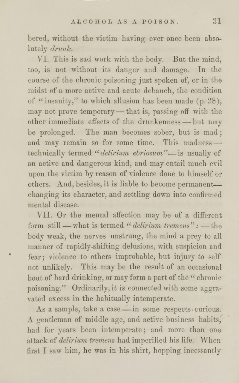 bered, without the victim having ever once been abso- lutely dm in':. VI. This is sad work with the body. But the mind, too, is not without its danger and damage. In the course of the chronic poisoning just spoken of, or in the midst of a more active and acute debauch, the condition of  insanity, to which allusion has been made (p. 28), may not prove temporary — that is, passing off with the other immediate effects of the drunkenness — but may be prolonged. The man becomes sober, but is mad; and may remain so for some time. This madness — technically termed delirium ehriosum—is usually of an active and dangerous kind, and may entail much evil upon the victim by reason of violence done to himself or others. And, besides, it is liable to become permanent— changing its character, and settling down into confirmed mental disease. VII. Or the mental affection may be of a different form still—what is termed delirium tremens:—the body weak, the nerves unstrung, the mind a prey to all manner of rapidly-shifting delusions, with suspicion and tear; violence to others improbable, but injury to self not unlikely. This may be the result of an occasional bout of hard drinking, or may form a part of the  chronic poisoning. Ordinarily, it is connected with some aggra- vated excess in the habitually intemperate. As a sample, take a case — in some respects • curious. A gentleman of middle age, and active business habits, had for years been intemperate; and more than one attack of delirium tremens had imperilled his life. When first I saw him, he was in his shirt, hopping incessantly