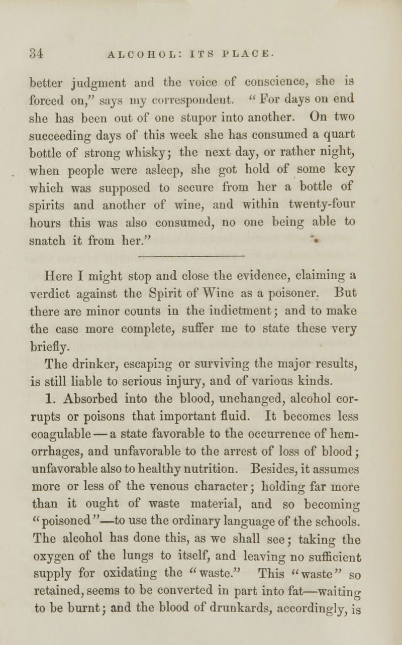 better judgment and the voice of conscience, she is forced on, says my correspondent.  For days on end she has been out of one stupor into another. On two succeeding days of this week she has consumed a quart bottle of strong whisky; the next day, or rather night, when people were asleep, she got hold of some key which was supposed to secure from her a bottle of spirits and another of wine, and within twenty-four hours this was also consumed, no one being able to snatch it from her. • Here I might stop and close the evidence, claiming a verdict against the Spirit of Wine as a poisoner. But there are minor counts in the indictment; and to make the case more complete, suffer me to state these very briefly. The drinker, escaping or surviving the major results, is still liable to serious injury, and of various kinds. 1. Absorbed into the blood, unchanged, alcohol cor- rupts or poisons that important fluid. It becomes less coagulable — a state favorable to the occurrence of hem- orrhages, and unfavorable to the arrest of loss of blood; unfavorable also to healthy nutrition. Besides, it assumes more or less of the venous character; holding far more than it ought of waste material, and so becoming poisoned—to use the ordinary language of the schools. The alcohol has done this, as we shall see; taking the oxygen of the lungs to itself, and leaving no sufficient supply for oxidating the waste. This waste so retained, seems to be converted in part into fat—waiting to be burnt; and the blood of drunkards, accordingly, is