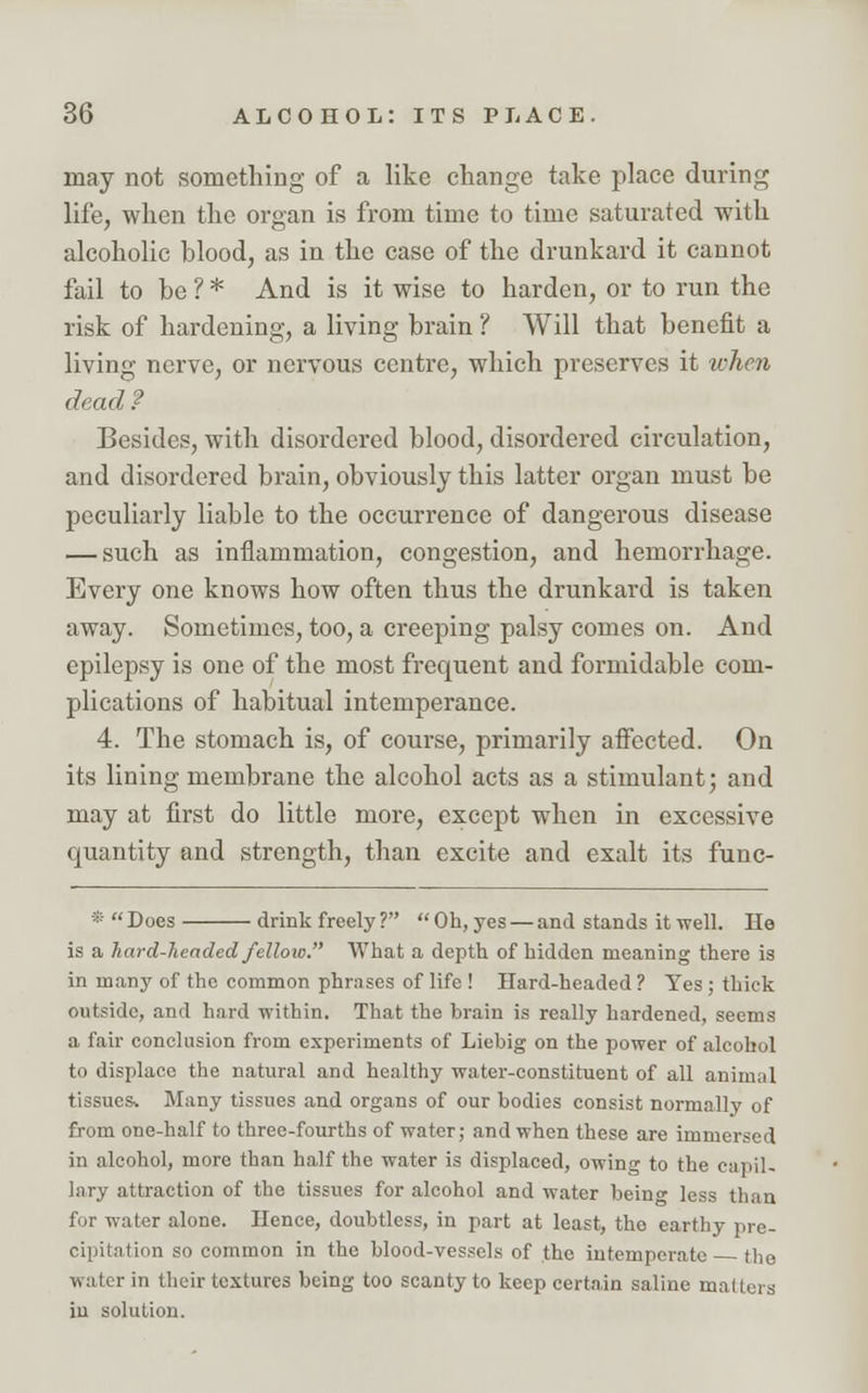 may not something of a like change take place during life, when the organ is from time to time saturated with alcoholic blood, as in the case of the drunkard it cannot fail to be ? * And is it wise to harden, or to run the risk of hardening, a living brain ? Will that benefit a living nerve, or nervous centre, which preserves it when dead ? Besides, with disordered blood, disordered circulation, and disordered brain, obviously this latter organ must be peculiarly liable to the occurrence of dangerous disease — such as inflammation, congestion, and hemorrhage. Every one knows how often thus the drunkard is taken away. Sometimes, too, a creeping palsy comes on. And epilepsy is one of the most frequent and formidable com- plications of habitual intemperance. 4. The stomach is, of course, primarily affected. On its lining membrane the alcohol acts as a stimulant; and may at first do little more, except when in excessive quantity and strength, than excite and exalt its func- * Does drink freely?  Oh, yes — and stands it well. He is a hard-Jieaded felloic. What a depth of hidden meaning there is in many of the common phrases of life ! Hard-headed ? Yes ; thick outside, and hard within. That the brain is really hardened, seems a fair conclusion from experiments of Liebig on the power of alcohol to displace the natural and healthy water-constituent of all animal tissues* Many tissues and organs of our bodies consist normally of from one-half to three-fourths of water; and when these are immersed in alcohol, more than half the water is displaced, owing to the capil- lary attraction of the tissues for alcohol and water beino- less than for water alone. Hence, doubtless, in part at least, the earthy pre- cipitation so common in the blood-vessels of the intemperate the water in their textures being too scanty to keep certain saline matters in solution.