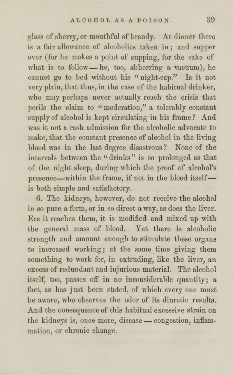 glass of sherry, or mouthful of brandy. At dinner there is a fair allowance of alcoholics taken in; and supper over (for he makes a point of supping, for the sake of what is to follow — he, too, abhorring a vacuum), he cannot go to bed without his night-cap. Is it not very plain, that thus, in the case of the habitual drinker, who may perhaps never actually reach the crisis that perils the claim to moderation, a tolerably constant supply of alcohol is kept circulating in his frame ? And was it not a rash admission for the alcoholic advocate to make, that the constant presence of alcohol in the living blood was in the last degree disastrous ? None of the intervals between the  drinks is so prolonged as that of the night sleep, during which the proof of alcohol's presence—within the frame, if not in the blood itself— is both simple and satisfactory. 6. The kidneys, however, do not receive the alcohol in so pure a form, or in so direct a way, as does the liver. Ere it reaches them, it is modified and mixed up with the general mass of blood. Yet there is alcoholic strength and amount enough to stimulate these organs to increased working; at the same time giving them something to work for, in extruding, like the liver, an excess of redundant and injurious material. The alcohol itself, too, passes off in no inconsiderable quantity; a fact, as lias just been stated, of which every one must be aware, who observes the odor of its diuretic results. And the consequence of this habitual excessive strain on the kidneys is, once more, disease — congestion, inflam- mation, or chronic change.