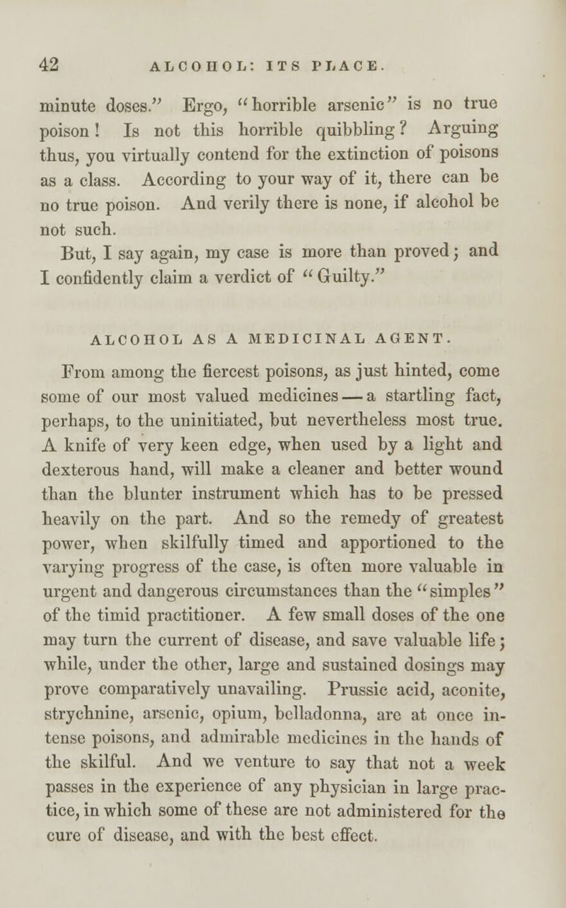 minute doses. Ergo, horrible arsenic is no true poison! Is not this horrible quibbling ? Arguing thus, you virtually contend for the extinction of poisons as a class. According to your way of it, there can be no true poison. And verily there is none, if alcohol be not such. But, I say again, my case is more than proved; and I confidently claim a verdict of  Guilty. ALCOHOL AS A MEDICINAL AGENT. From among the fiercest poisons, as just hinted, come some of our most valued medicines — a startling fact, perhaps, to the uninitiated, but nevertheless most true. A knife of very keen edge, when used by a light and dexterous hand, will make a cleaner and better wound than the blunter instrument which has to be pressed heavily on the part. And so the remedy of greatest power, when skilfully timed and apportioned to the varying progress of the case, is often more valuable in urgent and dangerous circumstances than the  simples  of the timid practitioner. A few small doses of the one may turn the current of disease, and save valuable life; while, under the other, large and sustained dosings may prove comparatively unavailing. Prussic acid, aconite, strychnine, arsenic, opium, belladonna, are at once in- tense poisons, and admirable medicines in the hands of the skilful. And we venture to say that not a week passes in the experience of any physician in large prac- tice, in which some of these are not administered for the cure of disease, and with the best effect.