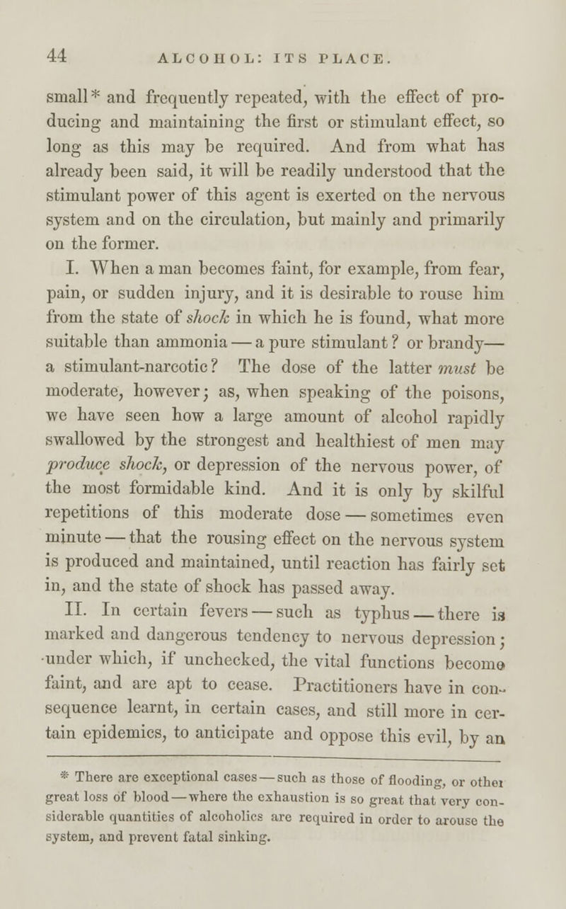 small * and frequently repeated, with the effect of pro- ducing and maintaining the first or stimulant effect, so long as this may be required. And from what has already been said, it will be readily understood that the stimulant power of this agent is exerted on the nervous system and on the circulation, but mainly and primarily on the former. I. When a man becomes faint, for example, from fear, pain, or sudden injury, and it is desirable to rouse him from the state of shock in which he is found, what more suitable than ammonia — a pure stimulant ? or brandy— a stimulant-narcotic ? The dose of the latter must be moderate, however; as, when speaking of the poisons, we have seen how a large amount of alcohol rapidly swallowed by the strongest and healthiest of men may produce shock, or depression of the nervous power, of the most formidable kind. And it is only by skilful repetitions of this moderate dose — sometimes even minute — that the rousing effect on the nervous system is produced and maintained, until reaction has fairly set in, and the state of shock has passed away. II. In certain fevers — such as typhus — there is marked and dangerous tendency to nervous depression; •under which, if unchecked, the vital functions becomo faint, and are apt to cease. Practitioners have in con- sequence learnt, in certain cases, and still more in cer- tain epidemics, to anticipate and oppose this evil, by an * There are exceptional cases — such as those of flooding, or othei great loss of blood—where the exhaustion is so great that very con- siderable quantities of alcoholics are required in order to arouse the system, and prevent fatal sinking.