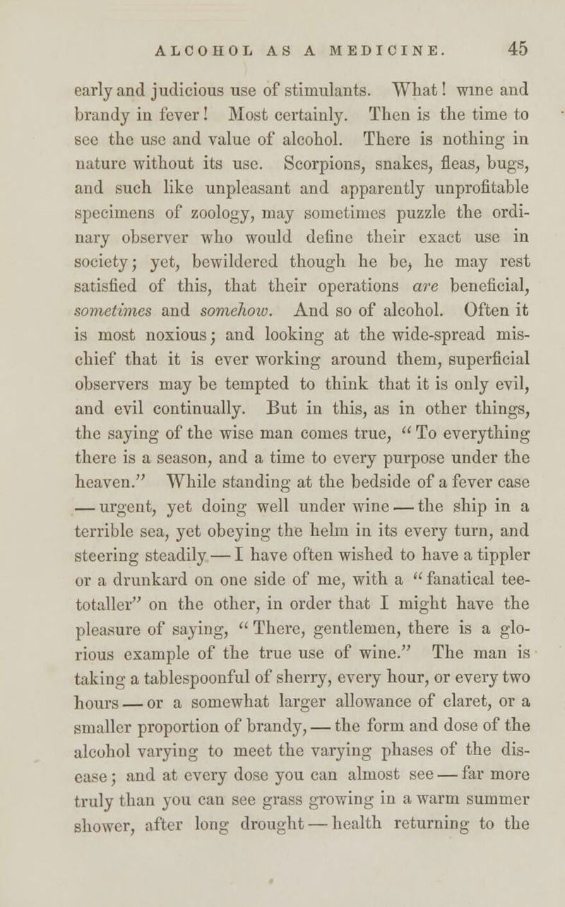 early and judicious use of stimulants. What! wine and brandy in fever! Most certainly. Then is the time to see the use and value of alcohol. There is nothing in nature without its use. Scorpions, snakes, fleas, bugs, and such like unpleasant and apparently unprofitable specimens of zoology, may sometimes puzzle the ordi- nary observer who would define their exact use in society; yet, bewildered though he be^ he may rest satisfied of this, that their operations are beneficial, sometimes and somehow. And so of alcohol. Often it is most noxious; and looking at the wide-spread mis- chief that it is ever working around them, superficial observers may be tempted to think that it is only evil, and evil continually. But in this, as in other things, the saying of the wise man comes true,  To everything there is a season, and a time to every purpose under the heaven. While standing at the bedside of a fever case — urgent, yet doing well under wine — the ship in a terrible sea, yet obeying the hehn in its every turn, and steering steadily — I have often wished to have a tippler or a drunkard on one side of me, with a  fanatical tee- totaller on the other, in order that I might have the pleasure of saying,  There, gentlemen, there is a glo- rious example of the true use of wine. The man is taking a tablespoonful of sherry, every hour, or every two hours — or a somewhat larger allowance of claret, or a smaller proportion of brandy, — the form and dose of the alcohol varying to meet the varying phases of the dis- ease ; and at every dose you can almost see — far more truly than you can see grass growing in a warm summer shower, after long drought — health returning to the