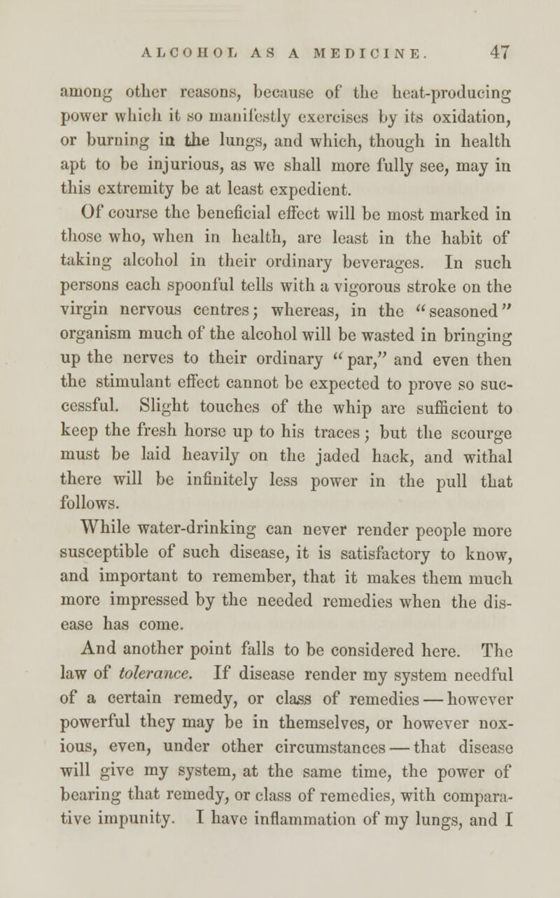among other reasons, because of the heat-producing power which it so manifestly exercises by its oxidation, or burning in the lungs, and which, though in health apt to be injurious, as we shall more fully see, may in this extremity be at least expedient. Of course the beneficial effect will be most marked in those who, when in health, are least in the habit of taking alcohol in their ordinary beverages. In such persons each spoonful tells with a vigorous stroke on the virgin nervous centres; whereas, in the seasoned organism much of the alcohol will be wasted in bringing up the nerves to their ordinary  par, and even then the stimulant effect cannot be expected to prove so suc- cessful. Slight touches of the whip are sufficient to keep the fresh horse up to his traces; but the scourge must be laid heavily on the jaded hack, and withal there will be infinitely less power in the pull that follows. While water-drinking can never render people more susceptible of such disease, it is satisfactory to know, and important to remember, that it makes them much more impressed by the needed remedies when the dis- ease has come. And another point falls to be considered here. The law of tolerance. If disease render my system needful of a certain remedy, or class of remedies — however powerful they may be in themselves, or however nox- ious, even, under other circumstances — that disease will give my system, at the same time, the power of bearing that remedy, or class of remedies, with compara- tive impunity. I have inflammation of my lungs, and I