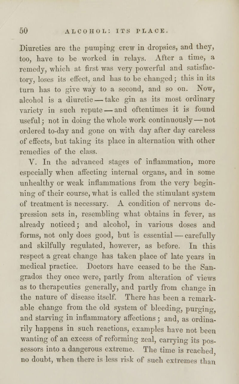 Diuretics are the pumping crew in dropsies, and they, too, have to be worked in relays. After a time, a remedy, which at first was very powerful and satisfac- tory, loses its effect, and has to be changed; this in its turn has to give way to a second, and so on. Now, alcohol is a diuretic — take gin as its most ordinary variety in such repute — and oftentimes it is found useful; not in doing the whole work continuously — not ordered to-day and gone on with day after day careless of effects, but taking its place in alternation with other remedies of the class. V. In the advanced stages of inflammation, more especially when affecting internal organs, and in some unhealthy or weak inflammations from the very begin- ning of their course, what is called the stimulant system of treatment is necessary. A condition of nervous de- pression sets in, resembling what obtains in fever, as already noticed; and alcohol, in various doses and forms, not only does good, but is essential — carefully and skilfully regulated, however, as before. In this respect a great change has taken place of late years in medical practice. Doctors have ceased to be the San- grados they once were, partly from alteration of views as to therapeutics generally, and partly from change in the nature of disease itself. There has been a remark- able change from the old system of bleeding, purging and starving in inflammatory affections; and, as ordina- rily happens in such reactions, examples have not been wanting of an excess of reforming zeal, carrying its pos- sessors into a dangerous extreme. The time is reached no doubt, when there is less risk of such extremes than