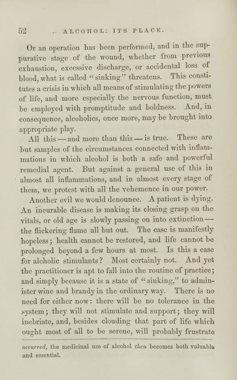 Or an operation has been performed, and in the sup- purative stage of the wound, whether from previous exhaustion, excessive discharge, or accidental loss of blood, what is called «sinking threatens. This consti- tutes a crisis in which all means of stimulating the powers of life, and more especially the nervous function, must be employed with promptitude and boldness. And, in consequence, alcoholics, once more, may be brought into appropriate play. All this — and more than this — is true. These are but samples of the circumstances connected with inflam- mations in which alcohol is both a safe and powerful remedial agent. But against a general use of this in almost all inflammations, and in almost every stage of them, we protest with all the vehemence in our power. Another evil we would denounce. A patient is dying. An incurable disease is making its closing grasp on the vitals, or old age is slowly passing on into extinction — the flickering flame all but out. The case is manifestly hopeless; health cannot be restored, and life cannot be prolonged beyond a few hours at most. Is this a case for alcholic stimulants ? Most certainly not. And yet the practitioner is apt to fall into the routine of practice; and simply because it is a state of  sinking, to admin- ister wine and brandy in the ordinary way. There is no need for either now: there will be no tolerance in the system; they will not stimulate and support; they will inebriate, and, besides clouding that part of life which ought most of all to be serene, will probably frustrate occurred, the medicinal use of alcohol then becomes both valuable and pssential.