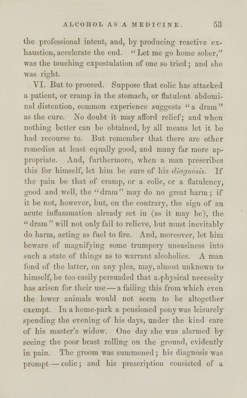 tlic professional intent, and, by producing reactive ex- haustion, accelerate the end.  Let me go home sober, was the touching expostulation of one so tried; and she was right. VI. But to proceed. Suppose that colic has attacked a patient, or cramp in the stomach, or flatulent abdomi- nal distention, common experience suggests a dram as the cure. No doubt it may afford relief; and when nothing better can be obtained, by all means let it be had recourse to. But remember that there are other remedies at least equally good, and many far more ap- propriate. And, furthermore, when a man prescribes this for himself, let him be sure of his diagnosis. If the pain be that of cramp, or a colic, or a flatulency, good and well, the dram may do no great harm; if it be not, however, but, on the contrary, the sign of an acute inflammation already set in (as it may be), the dram will not only fail to relieve, but must inevitably do harm, acting as fuel to fire. And, moreover, let him beware of magnifying some trumpery uneasiness into such a state of things as to warrant alcoholics. A man fond of the latter, on any plea, may, almost unknown to himself, be too easily persuaded that a physical necessity has arisen for their use — a failing this from which even the lower animals would not seem to be altogether exempt. In a home-park a pensioned pony was leisurely spending the evening of his days, under the kind care of his master's widow. One day she was alarmed by seeing the poor beast rolling on the ground, evidently in pain. The groom was summoned; his diagnosis was prompt — colic; and his prescription consisted of a