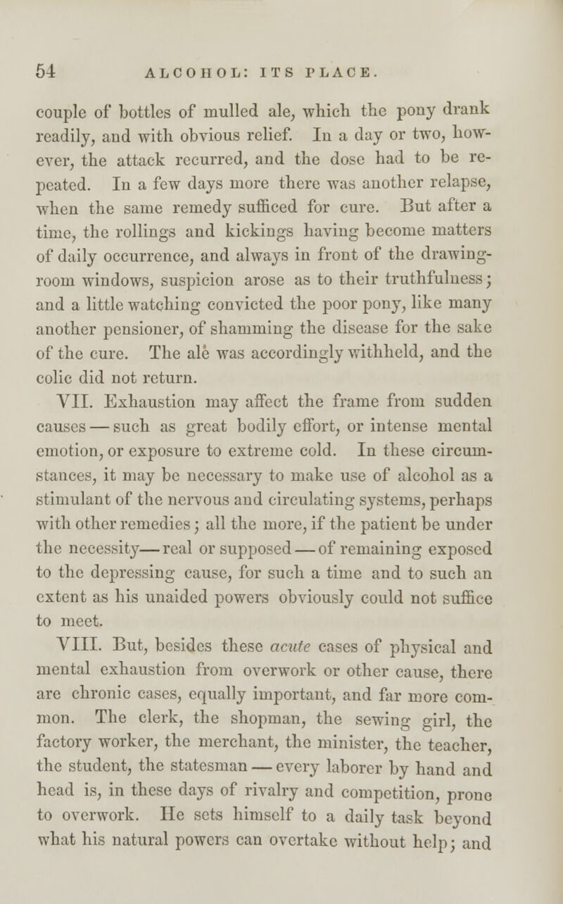 couple of bottles of mulled ale, which the pony drank readily, and with obvious relief. In a day or two, how- ever, the attack recurred, and the dose had to be re- peated. In a few days more there was another relapse, when the same remedy sufficed for cure. But after a time, the rollings and kickings having become matters of daily occurrence, and always in front of the drawing- room windows, suspicion arose as to their truthfulness; and a little watching convicted the poor pony, like many another pensioner, of shamming the disease for the sake of the cure. The ale was accordingly withheld, and the colic did not return. VII. Exhaustion may affect the frame from sudden causes — such as great bodily effort, or intense mental emotion, or exposure to extreme cold. In these circum- stances, it may be necessary to make use of alcohol as a stimulant of the nervous and circulating systems, perhaps with other remedies; all the more, if the patient be under the necessity—real or supposed — of remaining exposed to the depressing cause, for such a time and to such an extent as his unaided powers obviously could not suffice to meet. VIII. But, besides these acute cases of physical and mental exhaustion from overwork or other cause, there are chronic cases, equally important, and far more com- mon. The clerk, the shopman, the sewing girl, the factory worker, the merchant, the minister, the teacher the student, the statesman — every laborer by hand and head is, in these days of rivalry and competition, prone to overwork. He sets himself to a daily task beyond what his natural powers can overtake without help; and