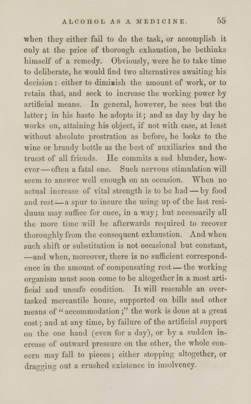 when they either fail to do the task, or accomplish it only at the price of thorough exhaustion, he bethinks himself of a remedy. Obviously, were he to take time to deliberate, he would find two alternatives awaiting his decision: either to dimiaish the amount of work, or to retain that, and seek to increase the working power by artificial means. In general, however, he sees but the latter; in his haste he adopts it; and as day by day he works on, attaining his object, if not with ease, at least without absolute prostration as before, he looks to the wine or brandy bottle as the best of auxiliaries and the truest of all friends. He commits a sad blunder, how- ever— often a fatal one. Such nervous stimulation will seem to answer well enough on an occasion. When no actual increase of vital strength is to be had — by food and rest—a spur to insure the using up of the last resi- duum may suffice for once, in a way; but necessarily all the more time will be afterwards required to recover thoroughly from the consequent exhaustion. And when such shift or substitution is not occasional but constant, —and when, moreover, there is no sufficient correspond- ence in the amount of compensating rest — the working organism must soon come to be altogether in a most arti- ficial and unsafe condition. It will resemble an over- tasked mercantile house, supported on bills and other means of  accommodation ; the work is done at a great cost; and at any time, by failure of the artificial support on the one hand (even for a day), or by a sudden in- crease of outward pressure on the other, the whole con- cern may fall to pieces; either stopping altogether, or dragging out a crushed existence in insolvency.