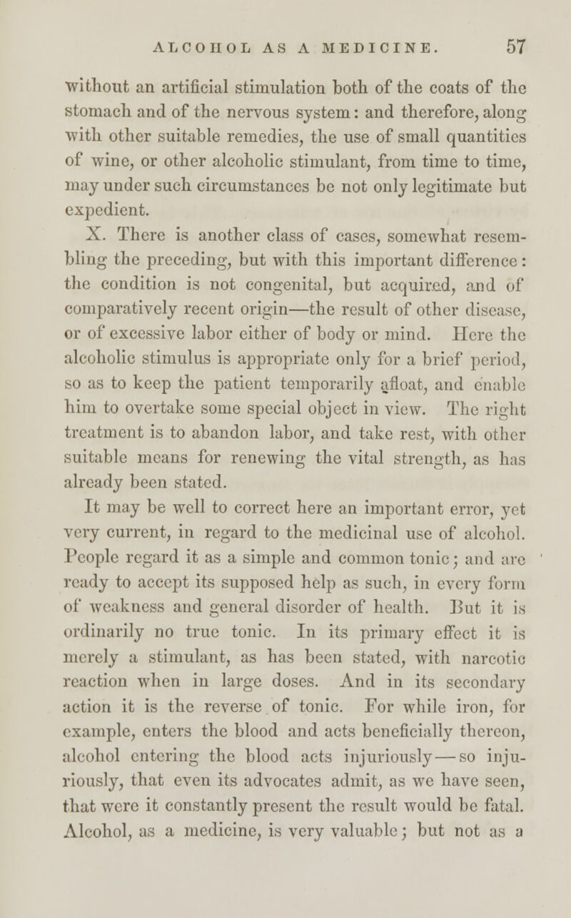 without an artificial stimulation both of the coats of the stomach and of the nervous system: and therefore, along with, other suitable remedies, the use of small quantities of wine, or other alcoholic stimulant, from time to time, may under such circumstances be not only legitimate but expedient. X. There is another class of cases, somewhat resem- bling the preceding, but with this important difference: the condition is not congenital, but acquired, and of comparatively recent origin—the result of other disease, or of excessive labor either of body or mind. Here the alcoholic stimulus is appropriate only for a brief period, so as to keep the patient temporarily afloat, and enable him to overtake some special object in view. The right treatment is to abandon labor, and take rest, with other suitable means for renewing the vital strength, as has already been stated. It may be well to correct here an important error, yet very current, in regard to the medicinal use of alcohol. People regard it as a simple and common tonic; and are ready to accept its supposed help as such, in every form of weakness and general disorder of health. But it is ordinarily no true tonic. In its primary effect it is merely a stimulant, as has been stated, with narcotic reaction when in large doses. And in its secondary action it is the reverse. of tonic. For while iron, for example, enters the blood and acts beneficially thereon, alcohol entering the blood acts injuriously — so inju- riously, that even its advocates admit, as we have seen, that were it constantly present the result would be fatal. Alcohol, as a medicine, is very valuable; but not as a