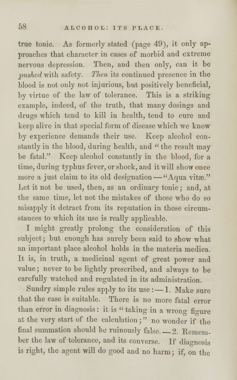 true tonic. As formerly stated (page 49), it only ap- proaches that character in cases of morbid and extreme nervous depression. Then, and then only, can it be pushed with safety. Then its continued presence in the blood is not only not injurious, but positively beneficial, by virtue of the law of tolerance. This is a striking example, indeed, of the truth, that many dosings and drugs which tend to kill in health, tend to cure and keep alive in that special form of disease which we know by experience demands their use. Keep alcohol con- stantly in the blood, during health, and  the result may be fatal. Keep alcohol constantly in the blood, for a time, during typhus fever, or shock, and it will show once more a just claim to its old designation — Aqua vitae. Let it not be used, then, as an ordinary tonic; and, at the same time, let not the mistakes of those who do so misapply it detract from its reputation in those circum- stances to which its use is really applicable. I might greatly prolong the consideration of this subject; but enough has surely been said to show what an important place alcohol holds in the materia medica. It is, in truth, a medicinal agent of great power and value; never to be lightly prescribed, and always to be carefully watched and regulated in its administration. Sundry simple rules apply to its use :—1. Make sure that the case is suitable. There is no more fatal error than error in diagnosis : it is  taking in a wrono- figure at the very start of the calculation ; no wonder if the final summation should bo ruinously false.. 2. Remem- ber the law of tolerance, and its converse. If diagnosis is right, the agent will do good and no harm; if, on the
