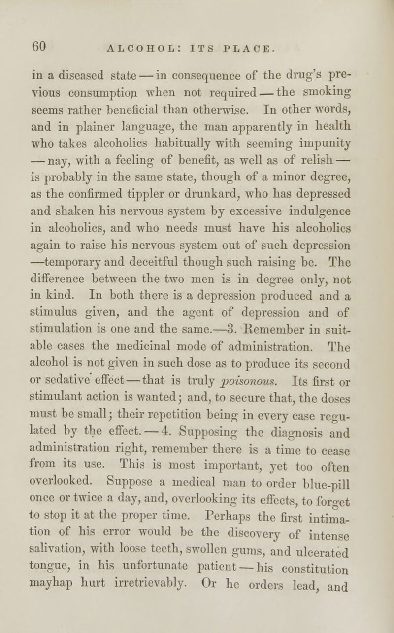 in a diseased state — in consequence of the drug's pre- vious consumption when not required — the smoking seems rather beneficial than otherwise. In other words, and in plainer language, the man apparently in health who takes alcoholics habitually with seeming impunity — nay, with a feeling of benefit, as well as of relish — is probably in the same state, though of a minor degree, as the confirmed tippler or drunkard, who has depressed and shaken his nervous system by excessive indulgence in alcoholics, and who needs must have his alcoholics again to raise his nervous system out of such depression —temporary and deceitful though such raising be. The difference between the two men is in degree only, not in kind. In both there is a depression produced and a stimulus given, and the agent of depression and of stimulation is one and the same.—3. Remember in suit- able cases the medicinal mode of administration. The alcohol is not given in such dose as to produce its second or sedative effect — that is truly poisonous. Its first or stimulant action is wanted; and, to secure that, the doses must be small; their repetition being in every case regu- lated by the effect. — 4. Supposing the diagnosis and administration right, remember there is a time to cease from its use. This is most important, yet too often overlooked. Suppose a medical man to order blue-pill once or twice a day, and, overlooking its effects, to forget to stop it at the proper time. Perhaps the first intima- tion of his error would be the discovery of intense salivation, with loose teeth, swollen gums, and ulcerated tongue, in his unfortunate patient —his constitution mayhap hurt irretrievably. Or he orders lead, and