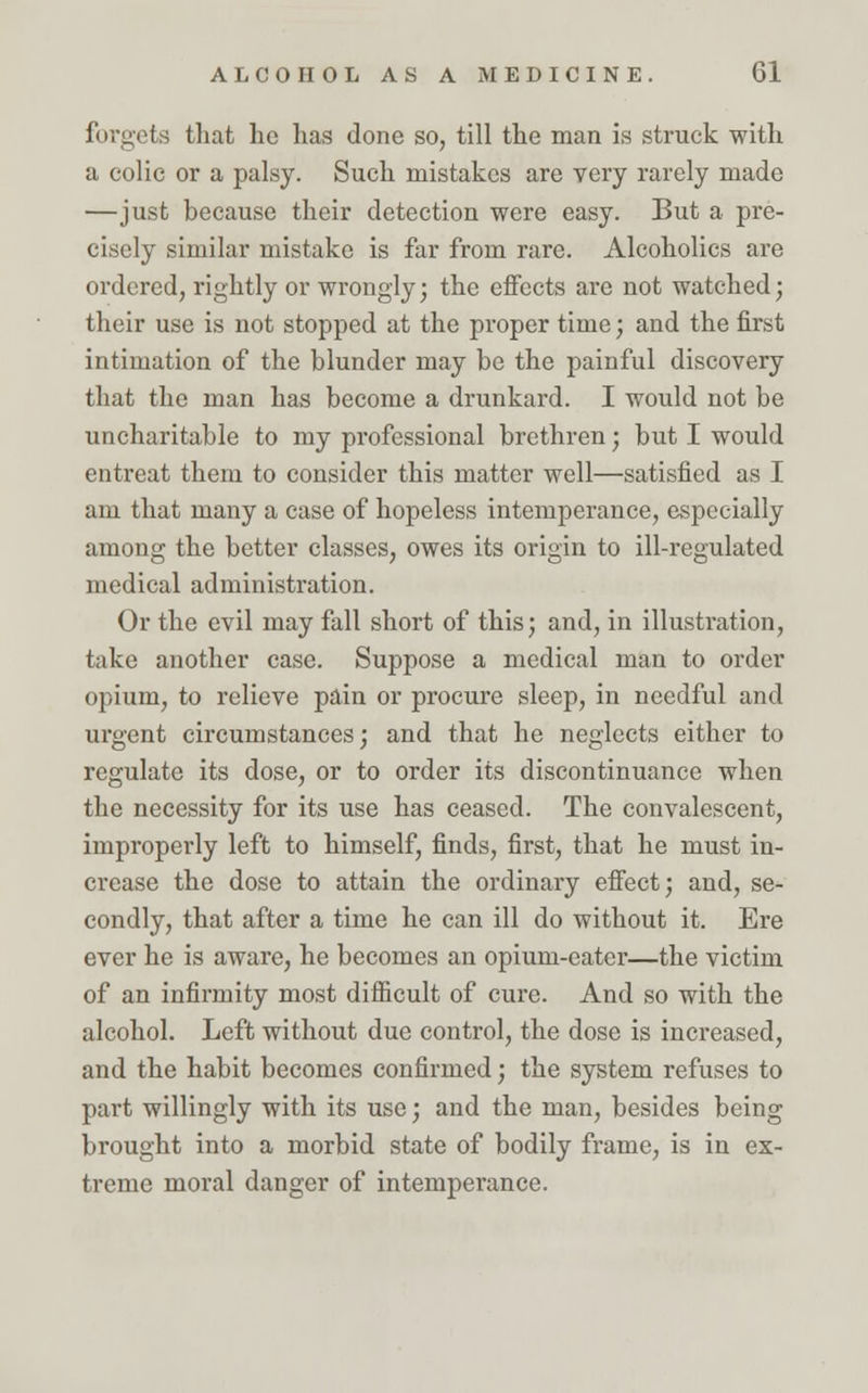 forgets that he has done so, till the man is struck with a colic or a palsy. Such mistakes are very rarely made —just because their detection were easy. But a pre- cisely similar mistake is far from rare. Alcoholics are ordered, rightly or wrongly; the effects are not watched; their use is not stopped at the proper time; and the first intimation of the blunder may be the painful discovery that the man has become a drunkard. I would not be uncharitable to my professional brethren; but I would entreat them to consider this matter well—satisfied as I am that many a case of hopeless intemperance, especially among the better classes, owes its origin to ill-regulated medical administration. Or the evil may fall short of this; and, in illustration, take another case. Suppose a medical man to order opium, to relieve pain or procure sleep, in needful and urgent circumstances; and that he neglects either to regulate its dose, or to order its discontinuance when the necessity for its use has ceased. The convalescent, improperly left to himself, finds, first, that he must in- crease the dose to attain the ordinary effect; and, se- condly, that after a time he can ill do without it. Ere ever he is aware, he becomes an opium-eater—the victim of an infirmity most difficult of cure. And so with the alcohol. Left without due control, the dose is increased, and the habit becomes confirmed; the system refuses to part willingly with its use; and the man, besides being brought into a morbid state of bodily frame, is in ex- treme moral danger of intemperance.