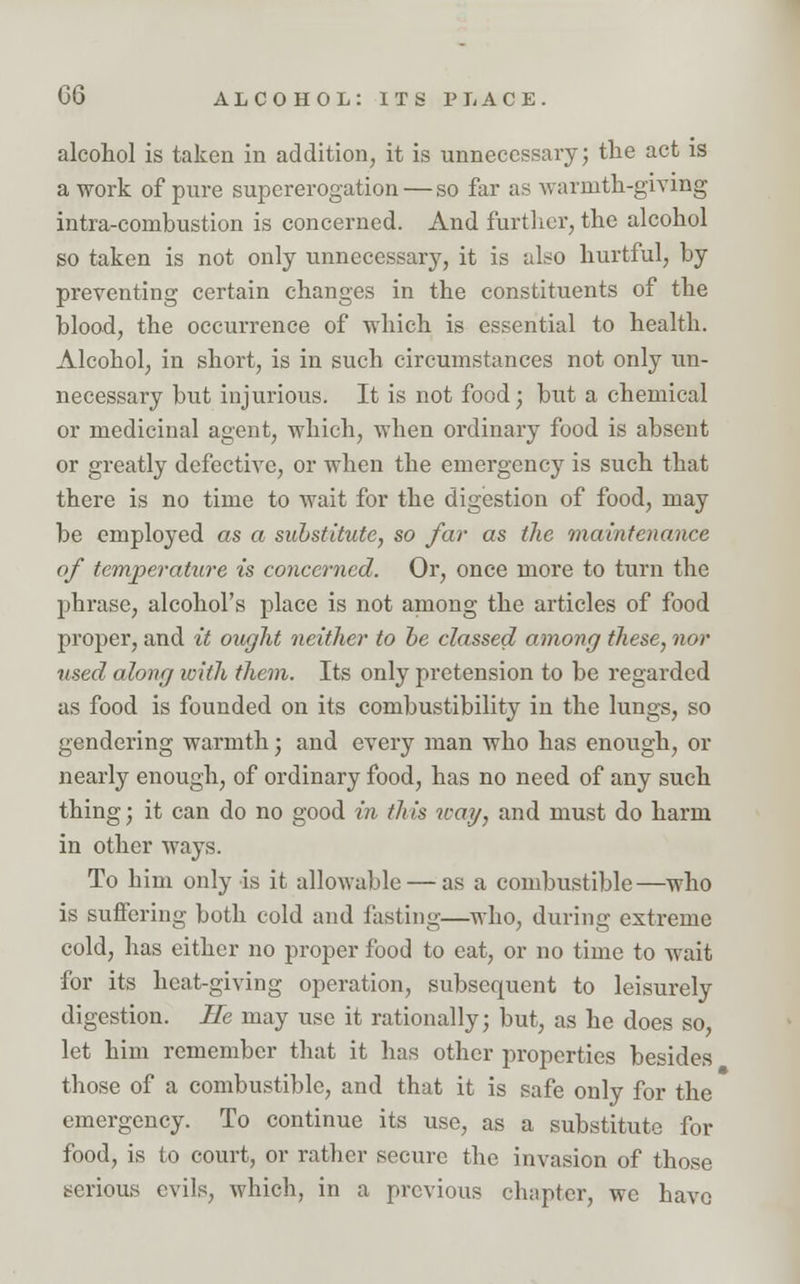 alcohol is taken in addition, it is unnecessary; the act is a work of pure supererogation — so far as warmth-giving intra-combustion is concerned. And further, the alcohol so taken is not only unnecessary, it is also hurtful, by preventing certain changes in the constituents of the blood, the occurrence of which is essential to health. Alcohol, in short, is in such circumstances not only un- necessary but injurious. It is not food; but a chemical or medicinal agent, which, when ordinary food is absent or greatly defective, or when the emergency is such that there is no time to wait for the digestion of food, may be employed as a substitute, so far as the maintenance of temperature is concerned. Or, once more to turn the phrase, alcohol's place is not among the articles of food proper, and it ought neither to be classed among these, nor used along with them. Its only pretension to be regarded as food is founded on its combustibility in the lungs, so gendering warmth; and every man who has enough, or nearly enough, of ordinary food, has no need of any such thing; it can do no good in. this way, and must do harm in other ways. To him only is it allowable — as a combustible—who is suffering both cold and fasting—who, during extreme cold, has either no proper food to eat, or no time to wait for its heat-giving operation, subsequent to leisurely digestion. He may use it rationally; but, as he does so, let him remember that it has other properties besides those of a combustible, and that it is safe only for the emergency. To continue its use, as a substitute for food, is to court, or rather secure the invasion of those serious evils, which, in a previous chapter, we have