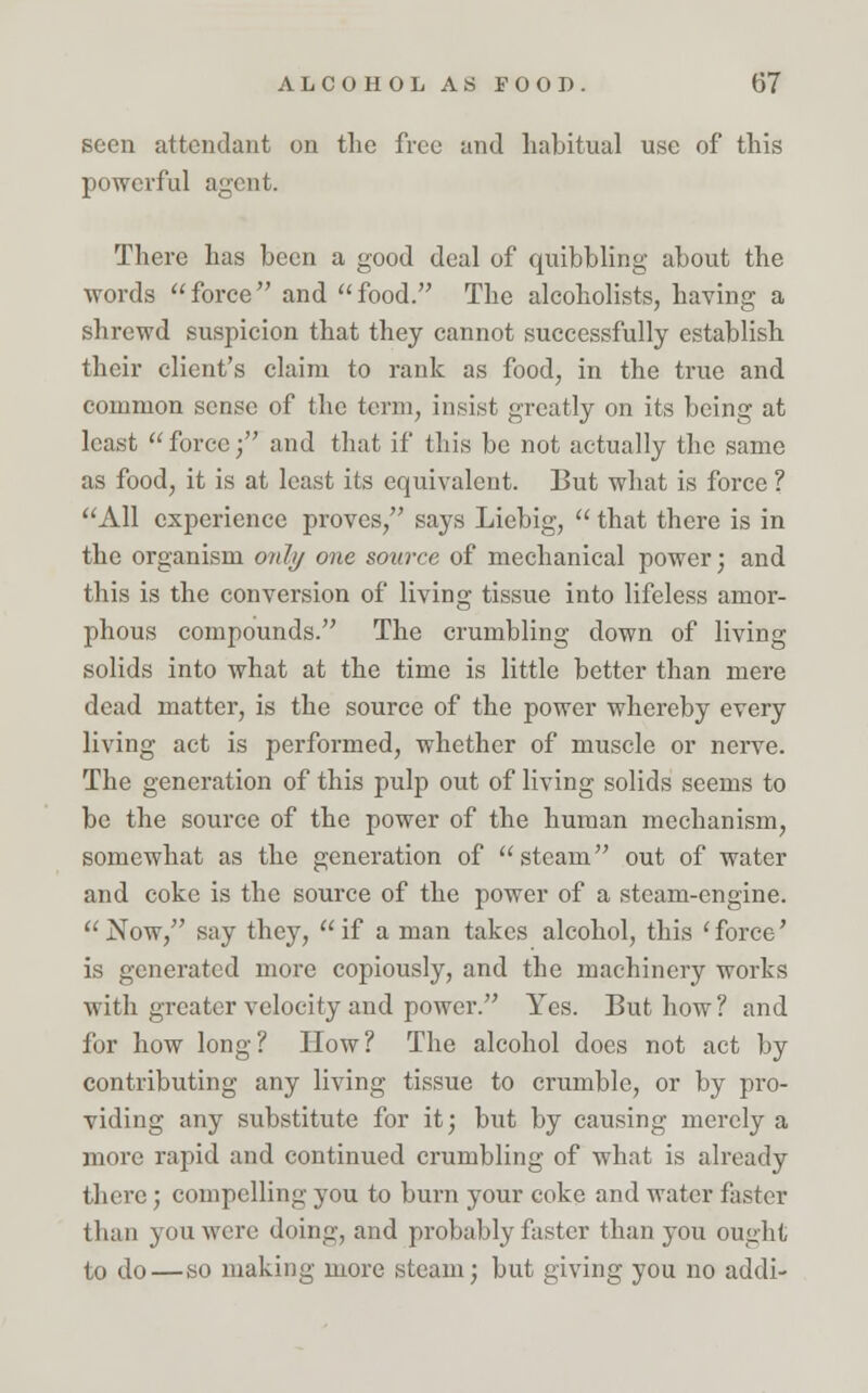 seen attendant on the free and habitual use of this powerful agent. There has been a good deal of quibbling about the words force and food. The alcoholists, having a shrewd suspicion that they cannot successfully establish their client's claim to rank as food, in the true and common sense of the term, insist greatly on its being at least  force; and that if this be not actually the same as food, it is at least its equivalent. But what is force ? All experience proves, says Liebig,  that there is in the organism only one source of mechanical power; and this is the conversion of living tissue into lifeless amor- phous compounds. The crumbling down of living solids into what at the time is little better than mere dead matter, is the source of the power whereby every living act is performed, whether of muscle or nerve. The generation of this pulp out of living solids seems to be the source of the power of the human mechanism, somewhat as the generation of steam out of water and coke is the source of the power of a steam-engine. Now, say they, if a man takes alcohol, this 'force' is generated more copiously, and the machinery works with greater velocity and power. Yes. But how? and for how long? How? The alcohol does not act by contributing any living tissue to crumble, or by pro- viding any substitute for it; but by causing merely a more rapid and continued crumbling of what is already there; compelling you to burn your coke and water faster than you were doing, and probably faster than you ought to do—so making more .steam; but giving you no addi-