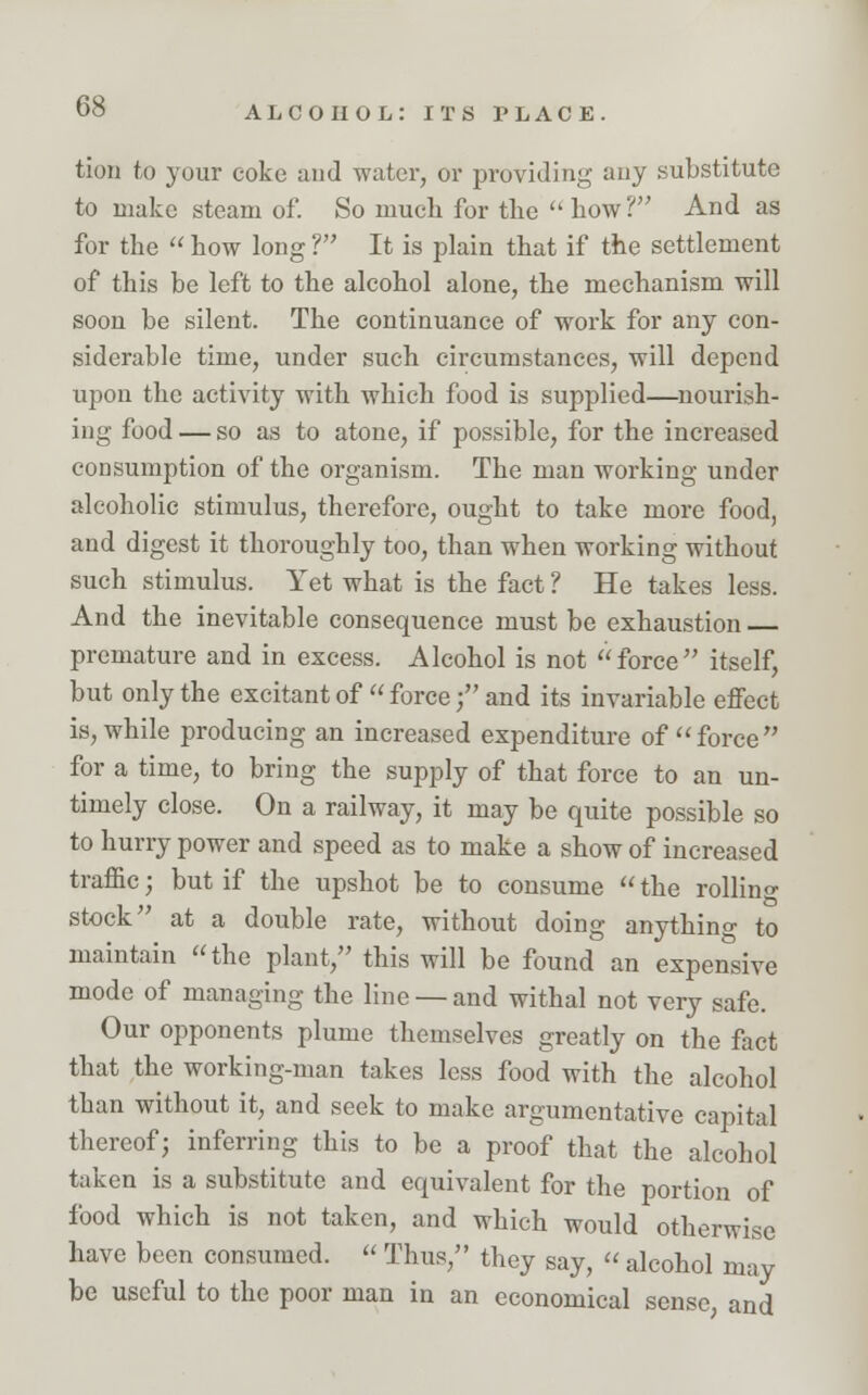 tion to your coke und water, or providing auy substitute to make steam of. So much for the how? And as for the  how long ? It is plain that if the settlement of this be left to the alcohol alone, the mechanism will soon be silent. The continuance of work for any con- siderable time, under such circumstances, will depend upon the activity with which food is supplied—nourish- ing food — so as to atone, if possible, for the increased consumption of the organism. The man working under alcoholic stimulus, therefore, ought to take more food, and digest it thoroughly too, than when working without such stimulus. Yet what is the fact ? He takes less. And the inevitable consequence must be exhaustion premature and in excess. Alcohol is not force itself, but only the excitant of  forcef and its invariable effect is, while producing an increased expenditure of force for a time, to bring the supply of that force to an un- timely close. On a railway, it may be quite possible so to hurry power and speed as to make a show of increased traffic; but if the upshot be to consume  the rolling stock at a double rate, without doing anything to maintain the plant, this will be found an expensive mode of managing the line —and withal not very safe. Our opponents plume themselves greatly on the fact that the working-man takes less food with the alcohol than without it, and seek to make argumentative capital thereof; inferring this to be a proof that the alcohol taken is a substitute and equivalent for the portion of food which is not taken, and which would otherwise have been consumed.  Thus, they say,  alcohol may be useful to the poor man in an economical sense and