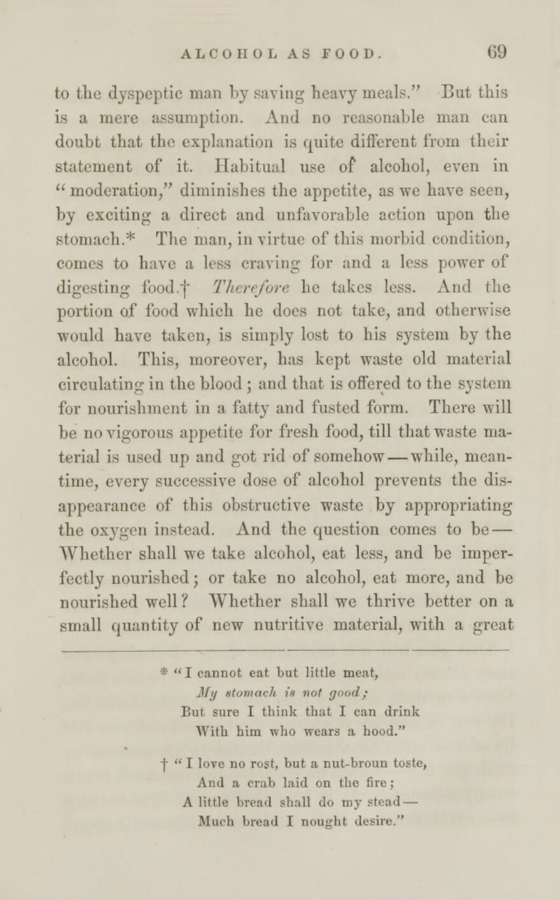 to the dyspeptic man by saving heavy meals. But this is a mere assumption. And no reasonable man can doubt that the explanation is quite different from their statement of it. Habitual use of alcohol, even in  moderation, diminishes the appetite, as we have seen, by exciting a direct and unfavorable action upon the stomach.* The man, in virtue of this morbid condition, comes to have a less craving for and a less power of digesting food.f Therefore, he takes less. And the portion of food which he does not take, and otherwise would have taken, is simply lost to his system by the alcohol. This, moreover, has kept waste old material circulating in the blood; and that is offered to the system for nourishment in a fatty and fusted form. There will be no vigorous appetite for fresh food, till that waste ma- terial is used up and got rid of somehow — while, mean- time, every successive dose of alcohol prevents the dis- appearance of this obstructive waste by appropriating the oxygen instead. And the question comes to be — Whether shall we take alcohol, eat less, and be imper- fectly nourished; or take no alcohol, eat more, and be nourished well ? Whether shall we thrive better on a small quantity of new nutritive material, with a great * I cannot eat but little meat, My stomach is not good; But sure I think that I can drink With him who wears a hood. f  I love no rost, but a nut-broun toste, And a crab laid on the fire; A little bread shall do my stead — Much bread I nought desire.