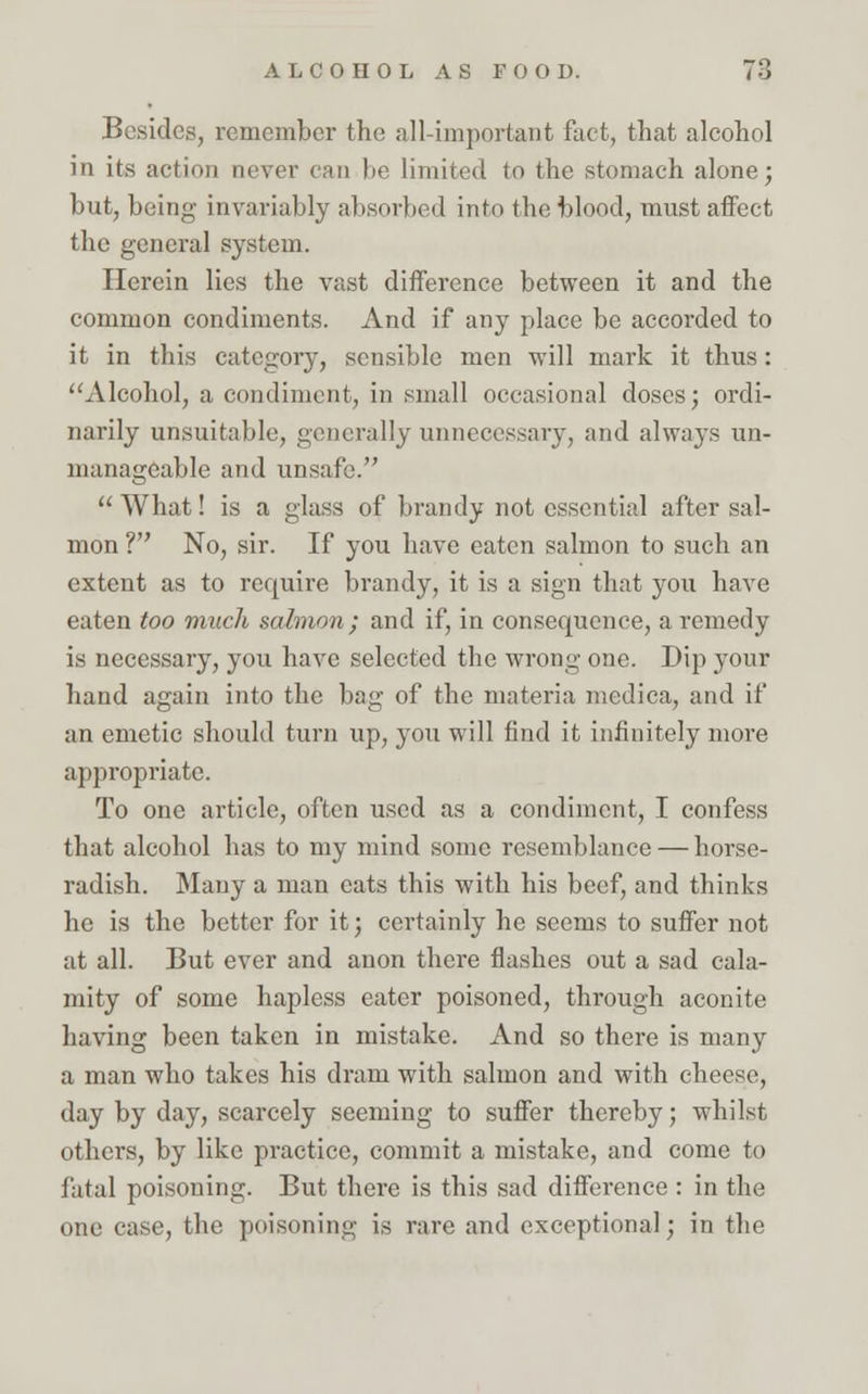 Besides, remember the all-important fact, that alcohol in its action never can lie limited to the stomach alone; but, being invariably absorbed into the blood, must affect the general system. Herein lies the vast difference between it and the common condiments. And if any place be accorded to it in this category, sensible men will mark it thus: Alcohol, a condiment, in small occasional doses; ordi- narily unsuitable, generally unnecessary, and always un- manageable and unsafe. What! is a glass of brandy not essential after sal- mon ? No, sir. If you have eaten salmon to such an extent as to require brandy, it is a sign that you have eaten too much salmon ; and if, in consequence, a remedy is necessary, you have selected the wrong one. Dip your hand again into the bag of the materia medica, and if an emetic should turn up, you will find it infinitely more appropriate. To one article, often used as a condiment, I confess that alcohol has to my mind some resemblance — horse- radish. Many a man eats this with his beef, and thinks he is the better for it; certainly he seems to suffer not at all. But ever and anon there flashes out a sad cala- mity of some hapless eater poisoned, through aconite having been taken in mistake. And so there is many a man who takes his dram with salmon and with cheese, day by day, scarcely seeming to suffer thereby; whilst others, by like practice, commit a mistake, and come to fatal poisoning. But there is this sad difference : in the one case, the poisoning is rare and exceptional; in the
