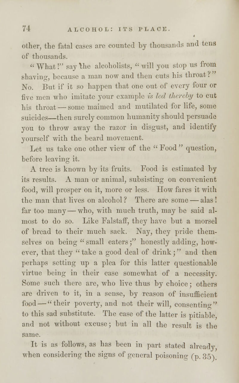 other, the fatal cases are counted by thousands and tens of thousands.  What! say Ihe alcoholists,  will you stop us from shaving, because a man now and then cuts his throat? No. But if it so happen that one out of every four or five men who imitate your example is led thereby to cut his throat — some maimed and mutilated for life, some suicides—then surely common humanity should persuade you to throw away the razor in disgust, and identify yourself with the beard movement. Let us take one other view of the  Food  question, before leaving it. A tree is known by its fruits. Food is estimated by its results. A man or animal, subsisting on convenient food, will prosper on it, more or less. How fares it with the man that lives on alcohol ? There are some — alas ! far too many — who, with much truth, may be said al- most to do so. Like Falstaff, they have but a morsel of bread to their much sack. Nay, they pride them- selves on being  small eaters; honestly adding, how- ever, that they  take a good deal of drink; and then perhaps setting up a plea for this latter questionable virtue being in their case somewhat of a necessity. Some such there are, who live thus by choice; others are driven to it, in a sense, by reason of insufficient food — their poverty, and not their will, consenting to this sad substitute. The case of the latter is pitiable, and not without excuse; but in all the result is the same. It is as follows, as has been in part stated already, when considering the signs of general poisoning1 (p. 35).