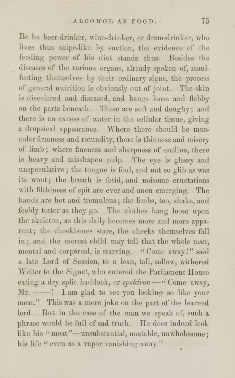 Be he beer-drinker, wine-drinker, or dram-drinker, who lives thus snipe-like by suction, the evidence of the feeding power of his diet stands thus. Besides the diseases of the various organs, already spoken of, mani- festing themselves by their ordinaiy signs, the process of general nutrition is obviously out of joint. The skin is discolored and diseased, and hangs loose and flabby on the parts beneath. These are soft and doughy; and there is an excess of water in the cellular tissue, giving a dropsical appearance. Where there should be mus- cular firmness and rotundity, there is thinness and misery of limb; where fineness and sharpness of outline, there is heavy and misshapen pulp. The eye is glassy and unspeculative; the tongue is foul, and not so glib as was its wont; the breath is fetid, and noisome eructations with filthiness of spit are ever and anon emerging. The hands are hot and tremulous; the limbs, too, shake, and feebly totter as they go. The clothes hang loose upon the skeleton, as this daily becomes more and more appa- rent ; the cheekbones stare, the cheeks themselves fall in; and the merest child may tell that the whole man, mental and corporeal, is starving.  Come away! said a late Lord of Session, to a lean, tall, sallow, withered Writer to the Signet, who entered the Parliament House eating a dry split haddock, or qjeldron — Come away, Mr. ! I am glad to see you looking so like your meat. This was a mere joke on the part of the learned lord. But in the case of the man we speak of, such a phrase would be full of sad truth. He does indeed look like his meat—unsubstantial, unstable, unwholesome; his life  even as a vapor vanishing away.
