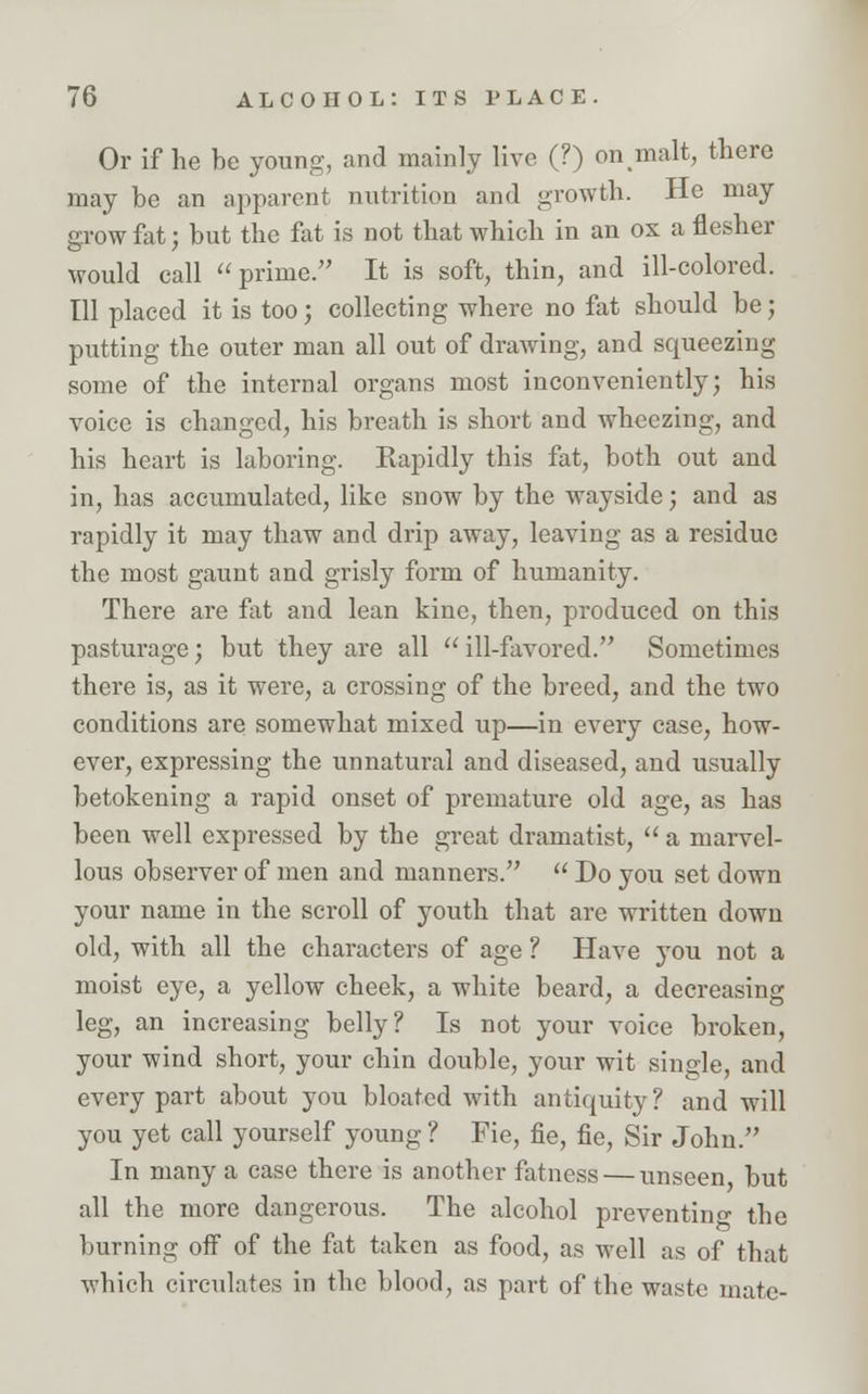 Or if he be young, and mainly live (?) on malt, there may be an apparent nutrition and growth. He may grow fat; but the fat is not that which in an ox a flesher would call prime. It is soft, thin, and ill-colored. Ill placed it is too; collecting where no fat should be; putting the outer man all out of drawing, and squeezing some of the internal organs most inconveniently; his voice is changed, his breath is short and wheezing, and his heart is laboring. Rapidly this fat, both out and in, has accumulated, like snow by the wayside; and as rapidly it may thaw and drip away, leaving as a residue the most gaunt and grisly form of humanity. There are fat and lean kine, then, produced on this pasturage; but they are all  ill-favored. Sometimes there is, as it were, a crossing of the breed, and the two conditions are somewhat mixed up—in every case, how- ever, expressing the unnatural and diseased, and usually betokening a rapid onset of premature old age, as has been well expressed by the great dramatist,  a marvel- lous observer of men and manners.  Do you set down your name in the scroll of youth that are written down old, with all the characters of age ? Have you not a moist eye, a yellow cheek, a white beard, a decreasing leg, an increasing belly? Is not your voice broken, your wind short, your chin double, your wit single, and every part about you bloated with antiquity? and will you yet call yourself young ? Fie, fie, fie, Sir John. In many a case there is another fatness — unseen but all the more dangerous. The alcohol preventing the burning off of the fat taken as food, as well as of that which circulates in the blood, as part of the waste mate-