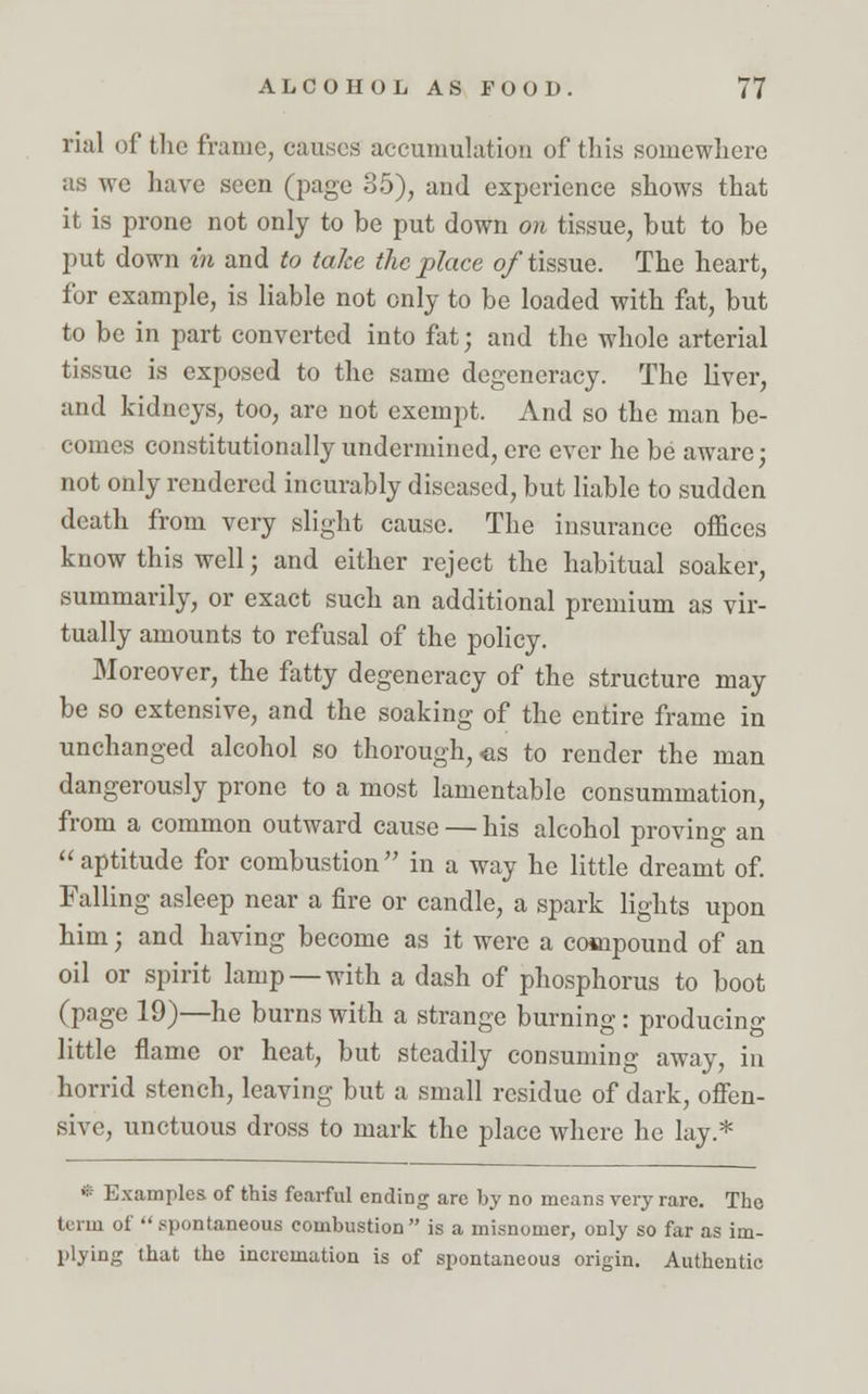 rial of the frame, causes accumulation of this somewhere as we have seen (page 35), and experience shows that it is prone not only to be put down on tissue, but to be put down in and to take the place of tissue. The heart, for example, is liable not only to be loaded with fat, but to be in part converted into fat; and the whole arterial tissue is exposed to the same degeneracy. The liver, and kidneys, too, are not exempt. And so the man be- comes constitutionally undermined, ere ever he be aware; not only rendered incurably diseased, but liable to sudden death from very slight cause. The insurance offices know this well; and either reject the habitual soaker, summarily, or exact such an additional premium as vir- tually amounts to refusal of the policy. Moreover, the fatty degeneracy of the structure may be so extensive, and the soaking of the entire frame in unchanged alcohol so thorough, us to render the man dangerously prone to a most lamentable consummation, from a common outward cause — his alcohol proving an  aptitude for combustion  in a way he little dreamt of. Falling asleep near a fire or candle, a spark lights upon him; and having become as it were a compound of an oil or spirit lamp — with a dash of phosphorus to boot (page 19)—he burns with a strange burning : producing little flame or heat, but steadily consuming away, in horrid stench, leaving but a small residue of dark, offen- sive, unctuous dross to mark the place where he lay.* * Examples of this fearful ending arc by no means very rare. The term of  spontaneous combustion is a misnomer, only so far as im- plying that the incrcmution is of spontaneous origin. Authentic