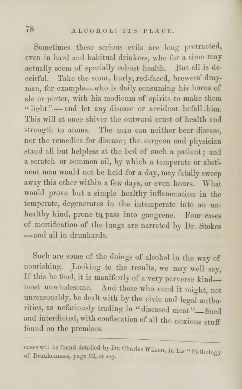 Sometimes these serious evils are long protracted, even in hard and habitual drinkers, who for a time may actually seem of specially robust health. But all is de- ceitful. Take the stout, burly, red-faced, brewers' dray- man, for example—who is daily consuming his horns of ale or porter, with his modicum of spirits to make them  light — and let any disease or accident befall.him. This will at once shiver the outward crust of health and strength to atoms. The man can neither bear disease, nor the remedies for disease; the surgeon and physician stand all but helpless at the bed of such a patient; and a scratch or common ail, by which a temperate or absti- nent man would not be held for a day, may fatally sweep away this other within a few days, or even hours. What would prove but a simple healthy inflammation in the temperate, degenerates in the intemperate into an un- healthy kind, prone to, pass into gangrene. Four cases of mortification of the lungs are narrated by Dr. Stokes —and all in drunkards. Such are some of the doings of alcohol in the way of nourishing. Looking to the results, we may well say, If this be food, it is manifestly of a very perverse kind most unwholesome. And those who vend it might not unreasonably, be dealt with by the civic and legal autho- rities, as nefariously trading in diseased meat—fined and interdicted, with confiscation of all the noxious stuff found on the premises. cases will be found detailed by Dr. Charles Wilson, in hi. l'atholotrv of Drunkenness, page 92, et aeq. °y