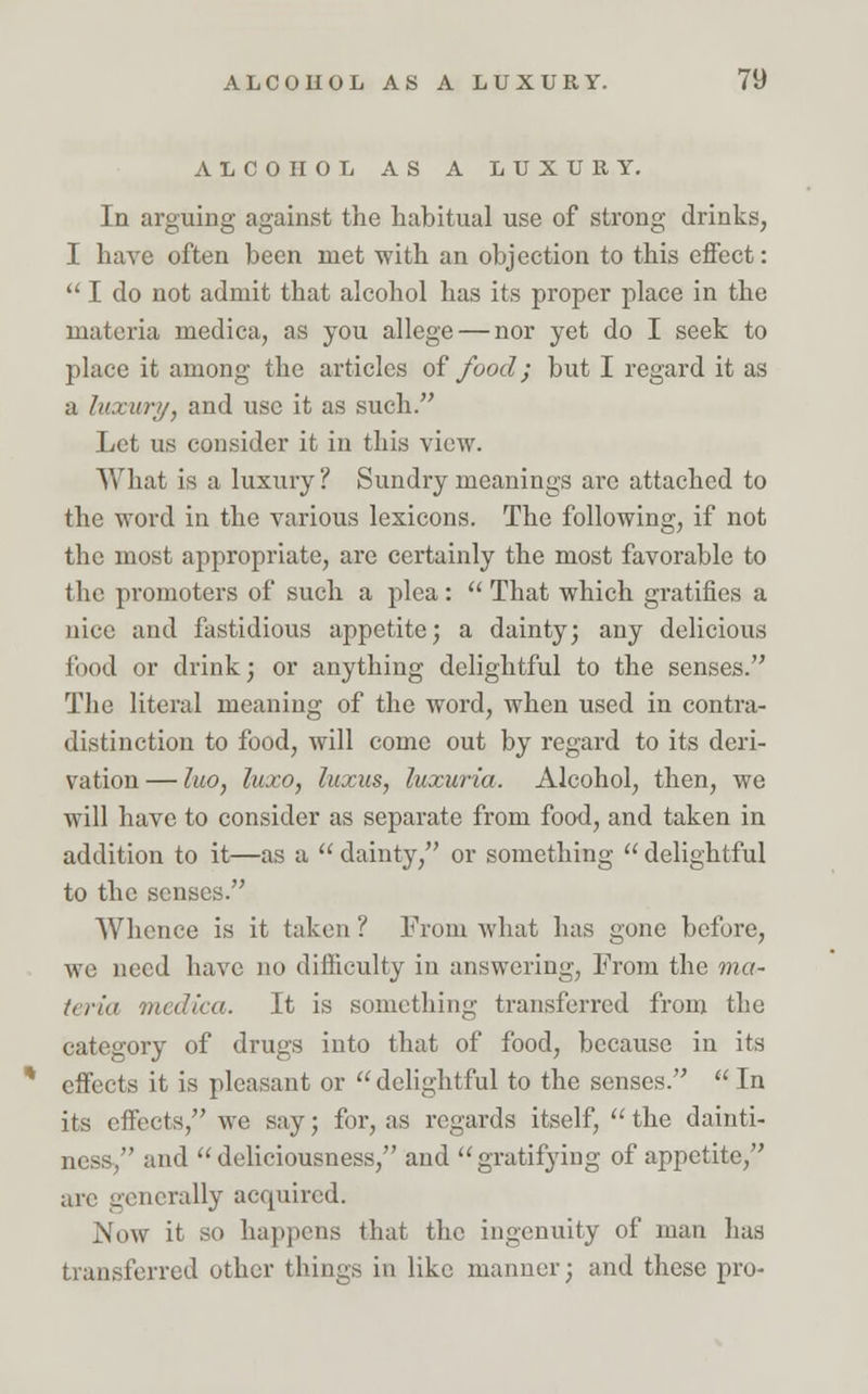 ALCOHOL AS A LUXURY. In arguing against the habitual use of strong drinks, I have often been met with an objection to this effect:  I do not admit that alcohol has its proper place in the materia medica, as you allege — nor yet do I seek to place it among the articles of food; but I regard it as a luxury, and use it as such. Let us consider it in this view. What is a luxury ? Sundry meanings arc attached to the word in the various lexicons. The following, if not the most appropriate, are certainly the most favorable to the promoters of such a plea :  That which gratifies a nice and fastidious appetite; a dainty; any delicious food or drink; or anything delightful to the senses. The literal meaning of the word, when used in contra- distinction to food, will come out by regard to its deri- vation — luo, luxo, luxus, luxuria. Alcohol, then, we will have to consider as separate from food, and taken in addition to it—as a  dainty, or something  delightful to the senses. Whence is it taken ? From what has gone before, we need have no difficulty in answering, From the ma- t<riii medica. It is something transferred from the category of drugs into that of food, because in its effects it is pleasant or  delightful to the senses.  In its effects, we say; for, as regards itself,  the dainti- ness, and  deliciousness, and gratifying of appetite, arc generally accpiircd. Now it so happens that the ingenuity of man has transferred other things in like manner; and these pro-