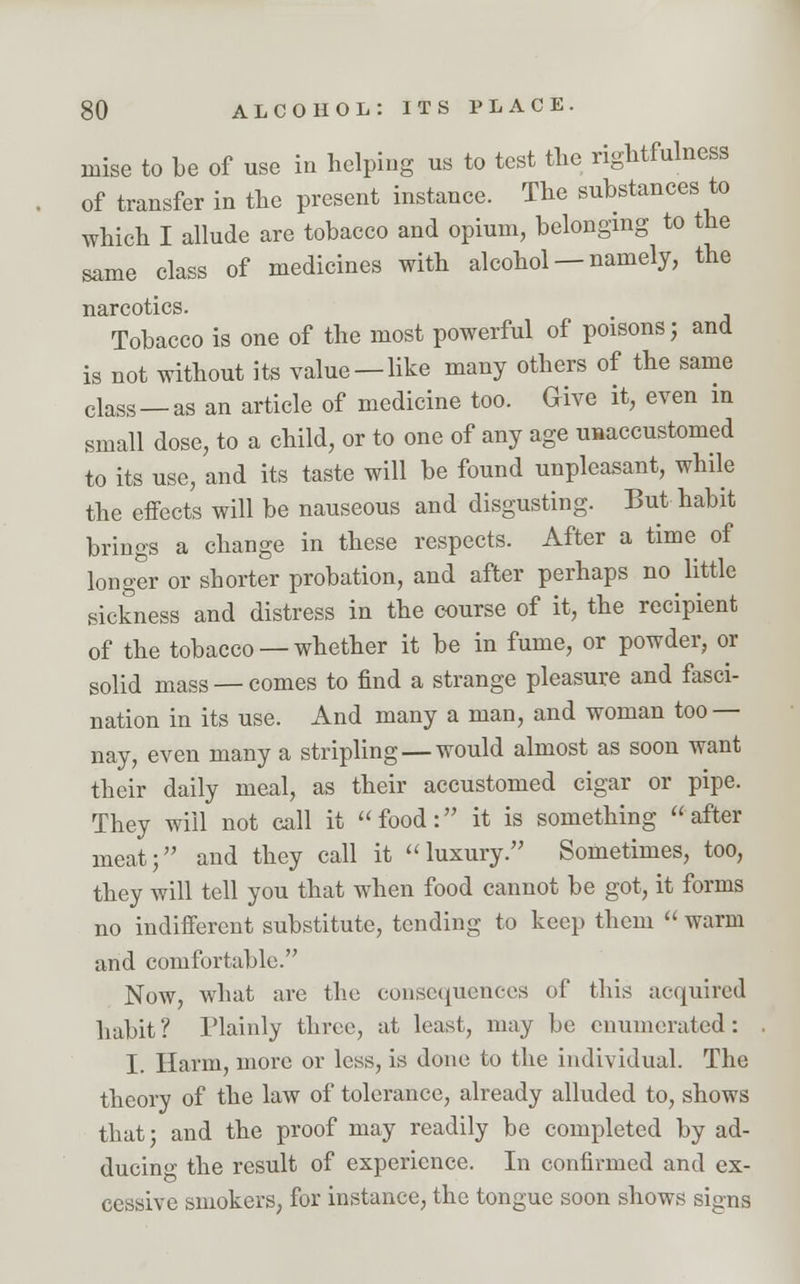 inise to be of use in helping us to test the rightfulness of transfer in the present instance. The substances to which I allude are tobacco and opium, belonging to the same class of medicines with alcohol — namely, the narcotics. Tobacco is one of the most powerful of poisons; and is not without its value —like many others of the same class _ as an article of medicine too. Give it, even m small dose, to a child, or to one of any age unaccustomed to its use, and its taste will be found unpleasant, while the effects will be nauseous and disgusting. But habit brings a change in these respects. After a time of longer or shorter probation, and after perhaps no little sickness and distress in the course of it, the recipient of the tobacco —whether it be in fume, or powder, or solid mass — comes to find a strange pleasure and fasci- nation in its use. And many a man, and woman too — nay, even many a stripling— would almost as soon want their daily meal, as their accustomed cigar or pipe. They will not call it food: it is something after meat; and they call it luxury. Sometimes, too, they will tell you that when food cannot be got, it forms no indifferent substitute, tending to keep them  warm and comfortable. Now, what are the consequences of this acquired habit? Plainly three, at least, may be enumerated: I. Harm, more or less, is done to the individual. The theory of the law of tolerance, already alluded to, shows that; and the proof may readily be completed by ad- ducing the result of experience. In confirmed and ex- cessive smokers, for instance, the tongue soon shows signs