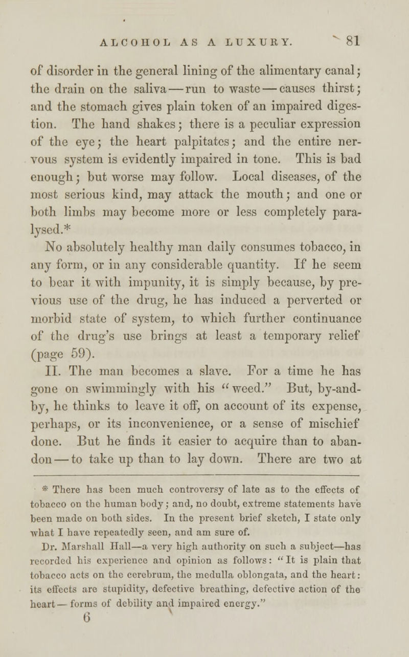 of disorder in the general lining of the alimentary canal; the drain on the saliva — run to waste — causes thirst; and the stomach gives plain token of an impaired diges- tion. The hand shakes; there is a peculiar expression of the eye; the heart palpitates; and the entire ner- vous system is evidently impaired in tone. This is bad enough; but worse may follow. Local diseases, of the most serious kind, may attack the mouth; and one or both limbs may become more or less completely para- lysed.* No absolutely healthy man daily consumes tobacco, in any form, or in any considerable quantity. If he seem to bear it with impunity, it is simply because, by pre- vious use of the drug, he has induced a perverted or morbid state of system, to which further continuance of the drug's use brings at least a temporary relief (page 59). II. The man becomes a slave. For a time he has gone on swimmingly with his  weed. But, by-and- by, he thinks to leave it off, on account of its expense, perhaps, or its inconvenience, or a sense of mischief done. But he finds it easier to acquire than to aban- don— to take up than to lay down. There are two at * There has been much controversy of late as to the effects of tobacco on the human body; and, no doubt, extreme statements have been made on both sides. In the present brief sketch, I state only ivhat I have repeatedly seen, and am sure of. Dr. Marshall Hall—a very high authority on such a subject—has recorded his experience and opinion as follows:  It is plain that tobacco acts on the cerebrum, the medulla oblongata, and the heart: its effects are stupidity, defective breathing, defective action of the heart— forms of debility and impaired energy. 6